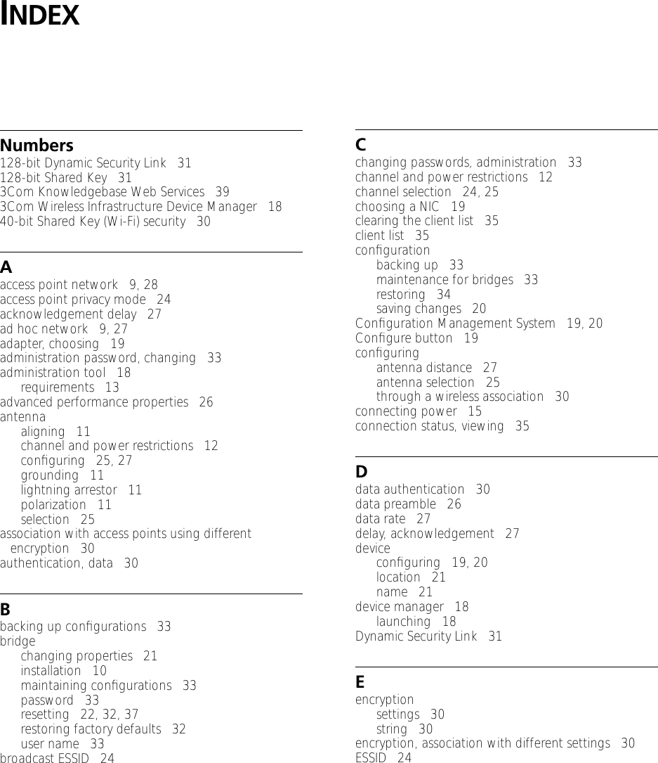 INDEXNumbers128-bit Dynamic Security Link   31128-bit Shared Key   313Com Knowledgebase Web Services   393Com Wireless Infrastructure Device Manager   1840-bit Shared Key (Wi-Fi) security   30Aaccess point network   9, 28access point privacy mode   24acknowledgement delay   27ad hoc network   9, 27adapter, choosing   19administration password, changing   33administration tool   18requirements   13advanced performance properties   26antennaaligning   11channel and power restrictions   12conﬁguring   25, 27grounding   11lightning arrestor   11polarization   11selection   25association with access points using different encryption   30authentication, data   30Bbacking up conﬁgurations   33bridgechanging properties   21installation   10maintaining conﬁgurations   33password   33resetting   22, 32, 37restoring factory defaults   32user name   33broadcast ESSID   24Cchanging passwords, administration   33channel and power restrictions   12channel selection   24, 25choosing a NIC   19clearing the client list   35client list   35conﬁgurationbacking up   33maintenance for bridges   33restoring   34saving changes   20Conﬁguration Management System   19, 20Conﬁgure button   19conﬁguringantenna distance   27antenna selection   25through a wireless association   30connecting power   15connection status, viewing   35Ddata authentication   30data preamble   26data rate   27delay, acknowledgement   27deviceconﬁguring   19, 20location   21name   21device manager   18launching   18Dynamic Security Link   31Eencryptionsettings   30string   30encryption, association with different settings   30ESSID   24