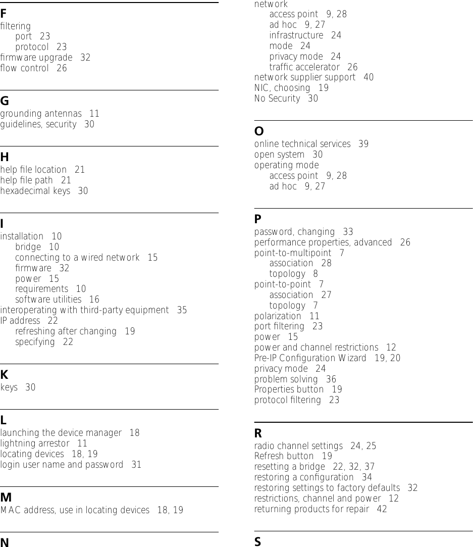 Fﬁlteringport   23protocol   23ﬁrmware upgrade   32ﬂow control   26Ggrounding antennas   11guidelines, security   30Hhelp ﬁle location   21help ﬁle path   21hexadecimal keys   30Iinstallation   10bridge   10connecting to a wired network   15ﬁrmware   32power   15requirements   10software utilities   16interoperating with third-party equipment   35IP address   22refreshing after changing   19specifying   22Kkeys   30Llaunching the device manager   18lightning arrestor   11locating devices   18, 19login user name and password   31MMAC address, use in locating devices   18, 19Nnetworkaccess point   9, 28ad hoc   9, 27infrastructure   24mode   24privacy mode   24trafﬁc accelerator   26network supplier support   40NIC, choosing   19No Security   30Oonline technical services   39open system   30operating modeaccess point   9, 28ad hoc   9, 27Ppassword, changing   33performance properties, advanced   26point-to-multipoint   7association   28topology   8point-to-point   7association   27topology   7polarization   11port ﬁltering   23power   15power and channel restrictions   12Pre-IP Conﬁguration Wizard   19, 20privacy mode   24problem solving   36Properties button   19protocol ﬁltering   23Rradio channel settings   24, 25Refresh button   19resetting a bridge   22, 32, 37restoring a conﬁguration   34restoring settings to factory defaults   32restrictions, channel and power   12returning products for repair   42S