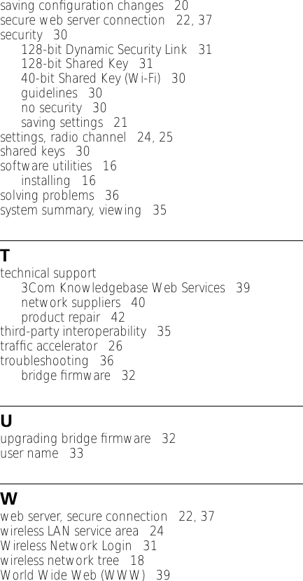 saving conﬁguration changes   20secure web server connection   22, 37security   30128-bit Dynamic Security Link   31128-bit Shared Key   3140-bit Shared Key (Wi-Fi)   30guidelines   30no security   30saving settings   21settings, radio channel   24, 25shared keys   30software utilities   16installing   16solving problems   36system summary, viewing   35Ttechnical support3Com Knowledgebase Web Services   39network suppliers   40product repair   42third-party interoperability   35trafﬁc accelerator   26troubleshooting   36bridge ﬁrmware   32Uupgrading bridge ﬁrmware   32user name   33Wweb server, secure connection   22, 37wireless LAN service area   24Wireless Network Login   31wireless network tree   18World Wide Web (WWW)   39