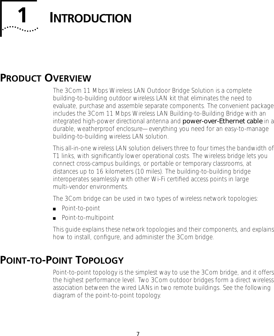  7 1 I NTRODUCTION P RODUCT  O VERVIEW The 3Com 11 Mbps Wireless LAN Outdoor Bridge Solution is a complete building-to-building outdoor wireless LAN kit that eliminates the need to evaluate, purchase and assemble separate components. The convenient package includes the 3Com 11 Mbps Wireless LAN Building-to-Building Bridge with an integrated high-power directional antenna and  power-over-Ethernet cable  in a durable, weatherproof enclosure&mdash;everything you need for an easy-to-manage building-to-building wireless LAN solution.This all-in-one wireless LAN solution delivers three to four times the bandwidth of T1 links, with signiﬁcantly lower operational costs. The wireless bridge lets you connect cross-campus buildings, or portable or temporary classrooms, at distances up to 16 kilometers (10 miles). The building-to-building bridge interoperates seamlessly with other Wi-Fi certiﬁed access points in large multi-vendor environments.The 3Com bridge can be used in two types of wireless network topologies: ■ Point-to-point ■ Point-to-multipointThis guide explains these network topologies and their components, and explains how to install, conﬁgure, and administer the 3Com bridge. P OINT - TO -P OINT  T OPOLOGY Point-to-point topology is the simplest way to use the 3Com bridge, and it offers the highest performance level. Two 3Com outdoor bridges form a direct wireless association between the wired LANs in two remote buildings. See the following diagram of the point-to-point topology.