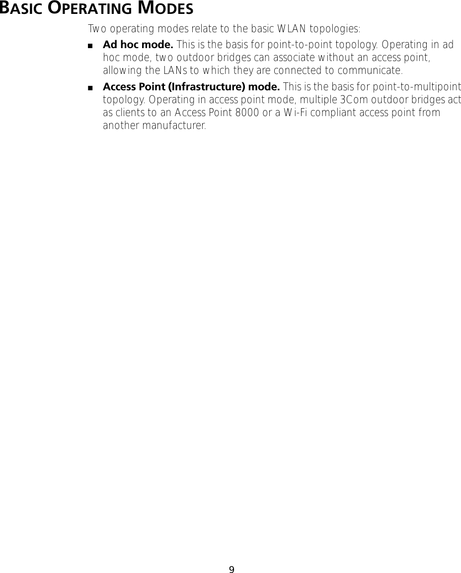  9 B ASIC  O PERATING  M ODES Two operating modes relate to the basic WLAN topologies:  ■ Ad hoc mode.  This is the basis for point-to-point topology. Operating in ad hoc mode, two outdoor bridges can associate without an access point, allowing the LANs to which they are connected to communicate.  ■ Access Point (Infrastructure) mode.  This is the basis for point-to-multipoint topology. Operating in access point mode, multiple 3Com outdoor bridges act as clients to an Access Point 8000 or a Wi-Fi compliant access point from another manufacturer.