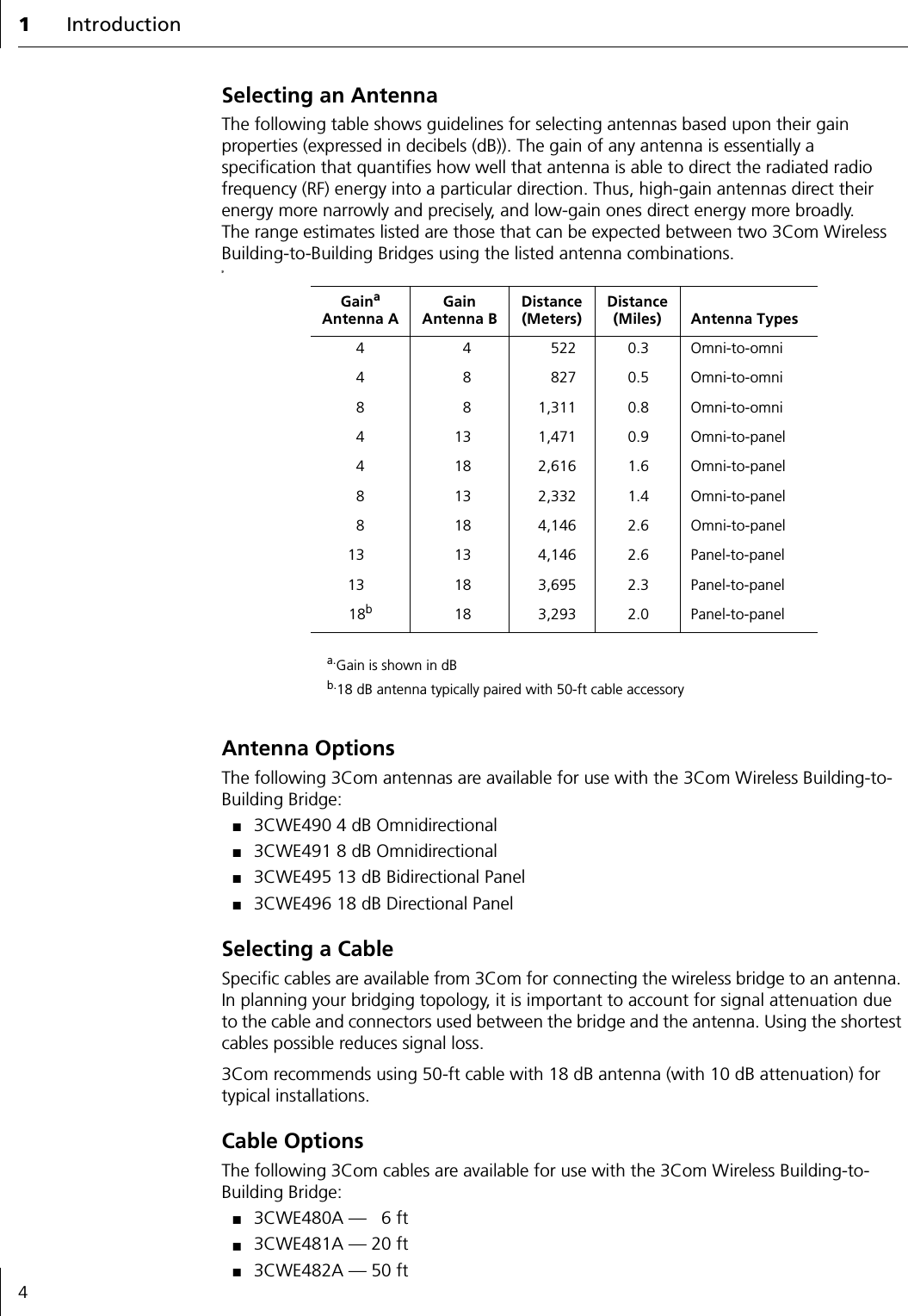 1Introduction4Selecting an AntennaThe following table shows guidelines for selecting antennas based upon their gain properties (expressed in decibels (dB)). The gain of any antenna is essentially a specification that quantifies how well that antenna is able to direct the radiated radio frequency (RF) energy into a particular direction. Thus, high-gain antennas direct their energy more narrowly and precisely, and low-gain ones direct energy more broadly. The range estimates listed are those that can be expected between two 3Com Wireless Building-to-Building Bridges using the listed antenna combinations.9Antenna OptionsThe following 3Com antennas are available for use with the 3Com Wireless Building-to-Building Bridge:■3CWE490 4 dB Omnidirectional■3CWE491 8 dB Omnidirectional■3CWE495 13 dB Bidirectional Panel■3CWE496 18 dB Directional PanelSelecting a CableSpecific cables are available from 3Com for connecting the wireless bridge to an antenna. In planning your bridging topology, it is important to account for signal attenuation due to the cable and connectors used between the bridge and the antenna. Using the shortest cables possible reduces signal loss.3Com recommends using 50-ft cable with 18 dB antenna (with 10 dB attenuation) for typical installations.Cable OptionsThe following 3Com cables are available for use with the 3Com Wireless Building-to-Building Bridge:■3CWE480A &mdash; 6 ft■3CWE481A &mdash; 20 ft■3CWE482A &mdash; 50 ftGainaAntenna Aa.Gain is shown in dBGainAntenna BDistance (Meters)Distance (Miles) Antenna Types4 4 522 0.3 Omni-to-omni4 8 827 0.5 Omni-to-omni8 8 1,311 0.8 Omni-to-omni4 13 1,471 0.9 Omni-to-panel4 18 2,616 1.6 Omni-to-panel8 13 2,332 1.4 Omni-to-panel8 18 4,146 2.6 Omni-to-panel13 13 4,146 2.6 Panel-to-panel13 18 3,695 2.3 Panel-to-panel18bb.18 dB antenna typically paired with 50-ft cable accessory18 3,293 2.0 Panel-to-panel