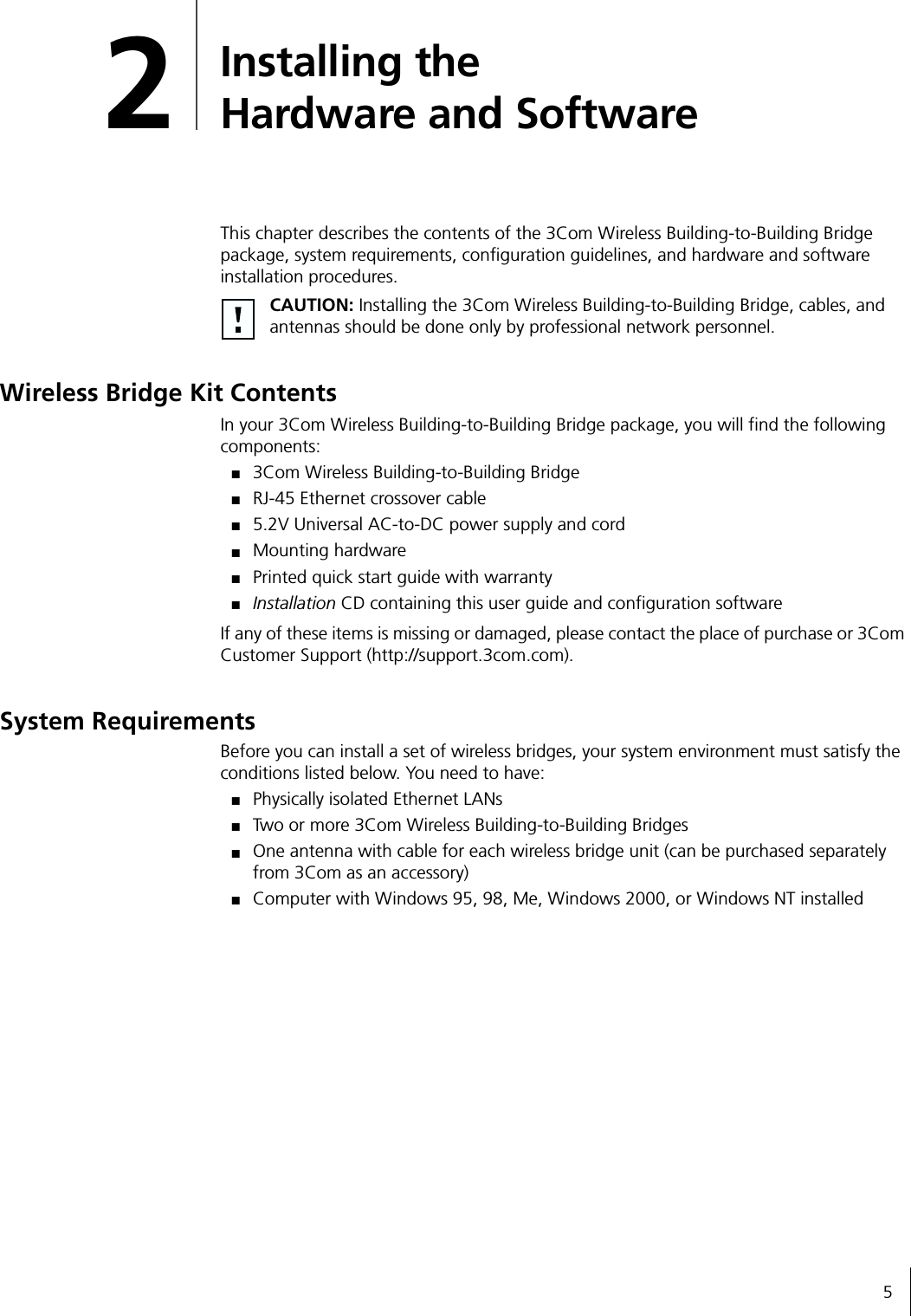 52Installing the Hardware and SoftwareThis chapter describes the contents of the 3Com Wireless Building-to-Building Bridge package, system requirements, configuration guidelines, and hardware and software installation procedures.Wireless Bridge Kit ContentsIn your 3Com Wireless Building-to-Building Bridge package, you will find the following components:■3Com Wireless Building-to-Building Bridge■RJ-45 Ethernet crossover cable■5.2V Universal AC-to-DC power supply and cord■Mounting hardware■Printed quick start guide with warranty■Installation CD containing this user guide and configuration softwareIf any of these items is missing or damaged, please contact the place of purchase or 3Com Customer Support (http://support.3com.com).System RequirementsBefore you can install a set of wireless bridges, your system environment must satisfy the conditions listed below. You need to have:■Physically isolated Ethernet LANs■Two or more 3Com Wireless Building-to-Building Bridges■One antenna with cable for each wireless bridge unit (can be purchased separately from 3Com as an accessory)■Computer with Windows 95, 98, Me, Windows 2000, or Windows NT installedCAUTION: Installing the 3Com Wireless Building-to-Building Bridge, cables, and antennas should be done only by professional network personnel.