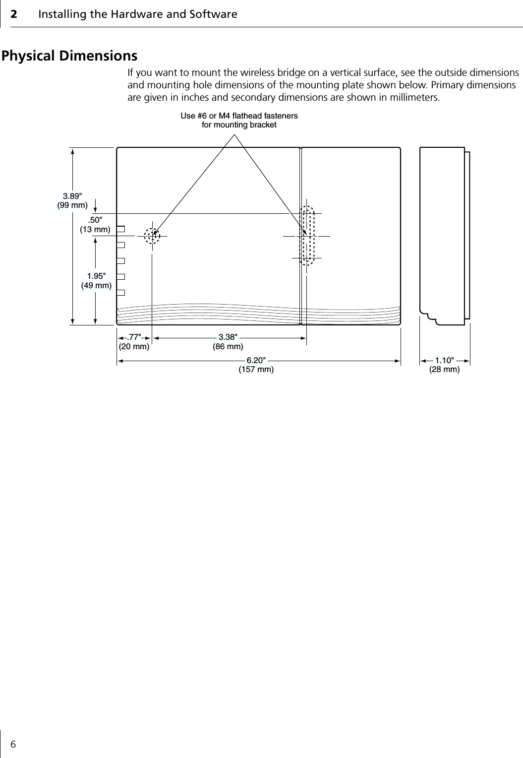 2Installing the Hardware and Software6Physical DimensionsIf you want to mount the wireless bridge on a vertical surface, see the outside dimensions and mounting hole dimensions of the mounting plate shown below. Primary dimensions are given in inches and secondary dimensions are shown in millimeters.3.38"(86 mm).50"(13 mm)6.20"(157 mm).77"(20 mm)1.10"(28 mm)1.95"(49 mm)3.89"(99 mm)Use #6 or M4 flathead fastenersfor mounting bracket