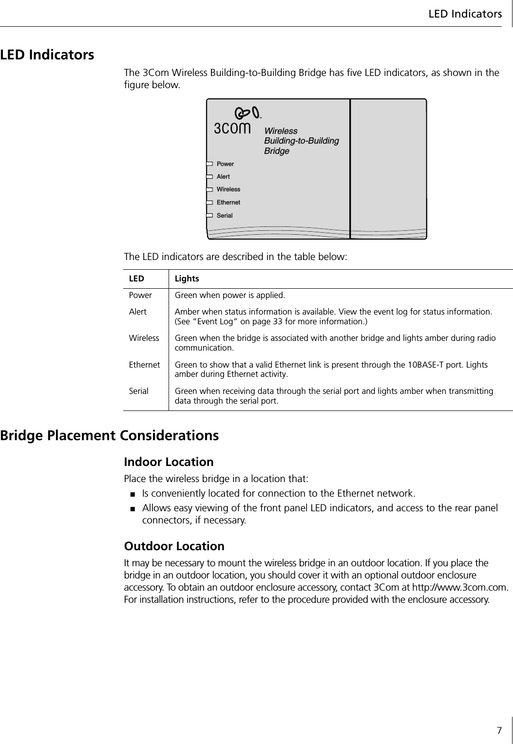 LED Indicators7LED IndicatorsThe 3Com Wireless Building-to-Building Bridge has five LED indicators, as shown in the figure below.The LED indicators are described in the table below:Bridge Placement ConsiderationsIndoor LocationPlace the wireless bridge in a location that:■Is conveniently located for connection to the Ethernet network.■Allows easy viewing of the front panel LED indicators, and access to the rear panel connectors, if necessary.Outdoor LocationIt may be necessary to mount the wireless bridge in an outdoor location. If you place the bridge in an outdoor location, you should cover it with an optional outdoor enclosure accessory. To obtain an outdoor enclosure accessory, contact 3Com at http://www.3com.com. For installation instructions, refer to the procedure provided with the enclosure accessory.LED LightsPower Green when power is applied.Alert Amber when status information is available. View the event log for status information. (See &ldquo;Event Log&rdquo; on page 33 for more information.)Wireless Green when the bridge is associated with another bridge and lights amber during radio communication.Ethernet Green to show that a valid Ethernet link is present through the 10BASE-T port. Lights amber during Ethernet activity.Serial Green when receiving data through the serial port and lights amber when transmitting data through the serial port.WirelessBuilding-to-BuildingBridgePowerAlertWirelessEthernetSerial