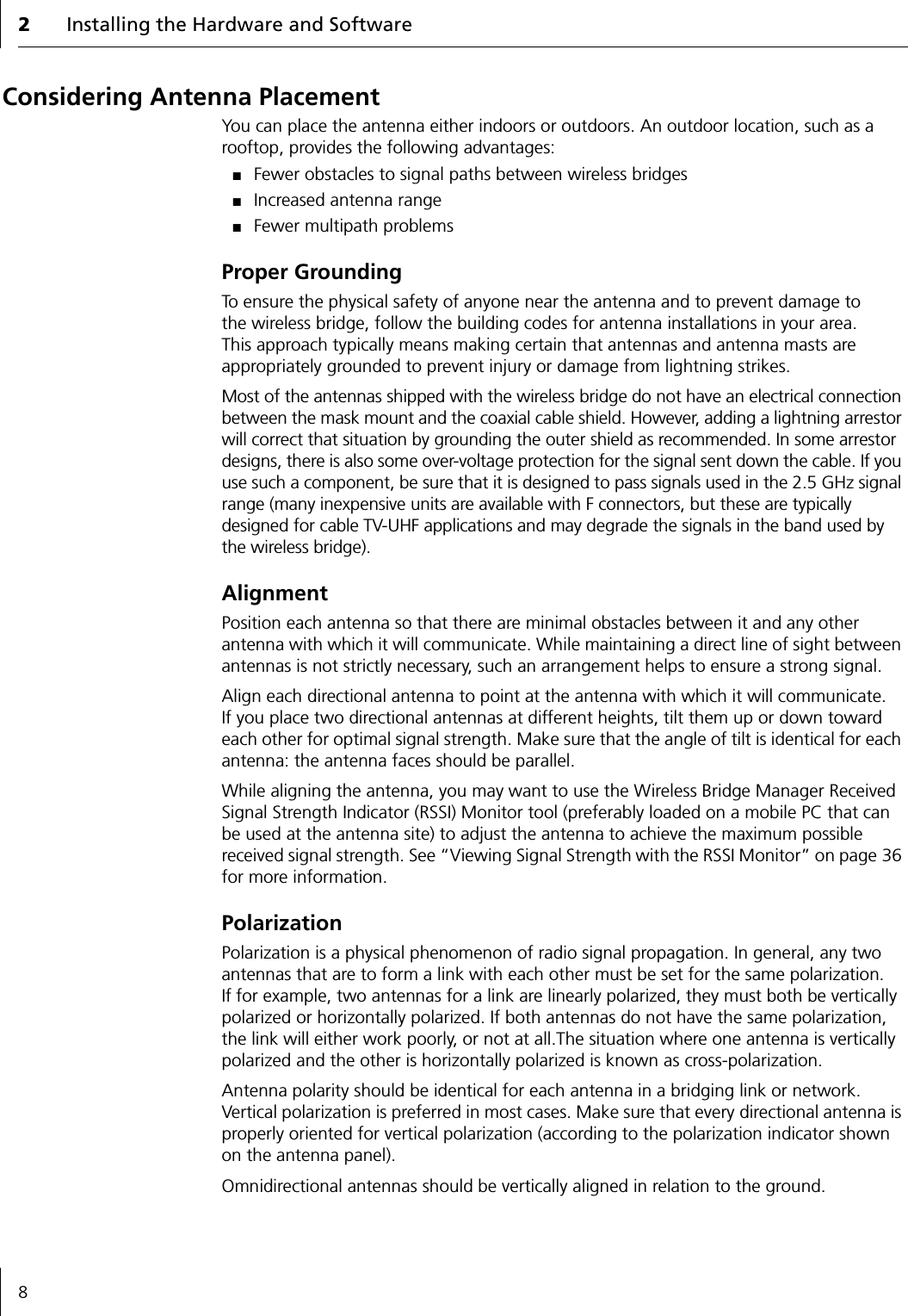 2Installing the Hardware and Software8Considering Antenna PlacementYou can place the antenna either indoors or outdoors. An outdoor location, such as a rooftop, provides the following advantages:■Fewer obstacles to signal paths between wireless bridges■Increased antenna range■Fewer multipath problemsProper GroundingTo ensure the physical safety of anyone near the antenna and to prevent damage to the wireless bridge, follow the building codes for antenna installations in your area. This approach typically means making certain that antennas and antenna masts are appropriately grounded to prevent injury or damage from lightning strikes.Most of the antennas shipped with the wireless bridge do not have an electrical connection between the mask mount and the coaxial cable shield. However, adding a lightning arrestor will correct that situation by grounding the outer shield as recommended. In some arrestor designs, there is also some over-voltage protection for the signal sent down the cable. If you use such a component, be sure that it is designed to pass signals used in the 2.5 GHz signal range (many inexpensive units are available with F connectors, but these are typically designed for cable TV-UHF applications and may degrade the signals in the band used by the wireless bridge).AlignmentPosition each antenna so that there are minimal obstacles between it and any other antenna with which it will communicate. While maintaining a direct line of sight between antennas is not strictly necessary, such an arrangement helps to ensure a strong signal.Align each directional antenna to point at the antenna with which it will communicate. If you place two directional antennas at different heights, tilt them up or down toward each other for optimal signal strength. Make sure that the angle of tilt is identical for each antenna: the antenna faces should be parallel.While aligning the antenna, you may want to use the Wireless Bridge Manager Received Signal Strength Indicator (RSSI) Monitor tool (preferably loaded on a mobile PC that can be used at the antenna site) to adjust the antenna to achieve the maximum possible received signal strength. See &ldquo;Viewing Signal Strength with the RSSI Monitor&rdquo; on page 36 for more information.PolarizationPolarization is a physical phenomenon of radio signal propagation. In general, any two antennas that are to form a link with each other must be set for the same polarization. If for example, two antennas for a link are linearly polarized, they must both be vertically polarized or horizontally polarized. If both antennas do not have the same polarization, the link will either work poorly, or not at all.The situation where one antenna is vertically polarized and the other is horizontally polarized is known as cross-polarization.Antenna polarity should be identical for each antenna in a bridging link or network. Vertical polarization is preferred in most cases. Make sure that every directional antenna is properly oriented for vertical polarization (according to the polarization indicator shown on the antenna panel).Omnidirectional antennas should be vertically aligned in relation to the ground.