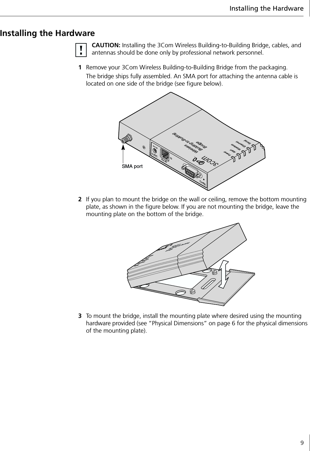 Installing the Hardware9Installing the Hardware1Remove your 3Com Wireless Building-to-Building Bridge from the packaging.The bridge ships fully assembled. An SMA port for attaching the antenna cable is located on one side of the bridge (see figure below).2If you plan to mount the bridge on the wall or ceiling, remove the bottom mounting plate, as shown in the figure below. If you are not mounting the bridge, leave the mounting plate on the bottom of the bridge.3To mount the bridge, install the mounting plate where desired using the mounting hardware provided (see &ldquo;Physical Dimensions&rdquo; on page 6 for the physical dimensions of the mounting plate).CAUTION: Installing the 3Com Wireless Building-to-Building Bridge, cables, and antennas should be done only by professional network personnel.WirelessBuilding-to-BuildingBridgePowerAlertWirelessEthernetSerial5 VDC10Config.SerialRJ-45SMA port