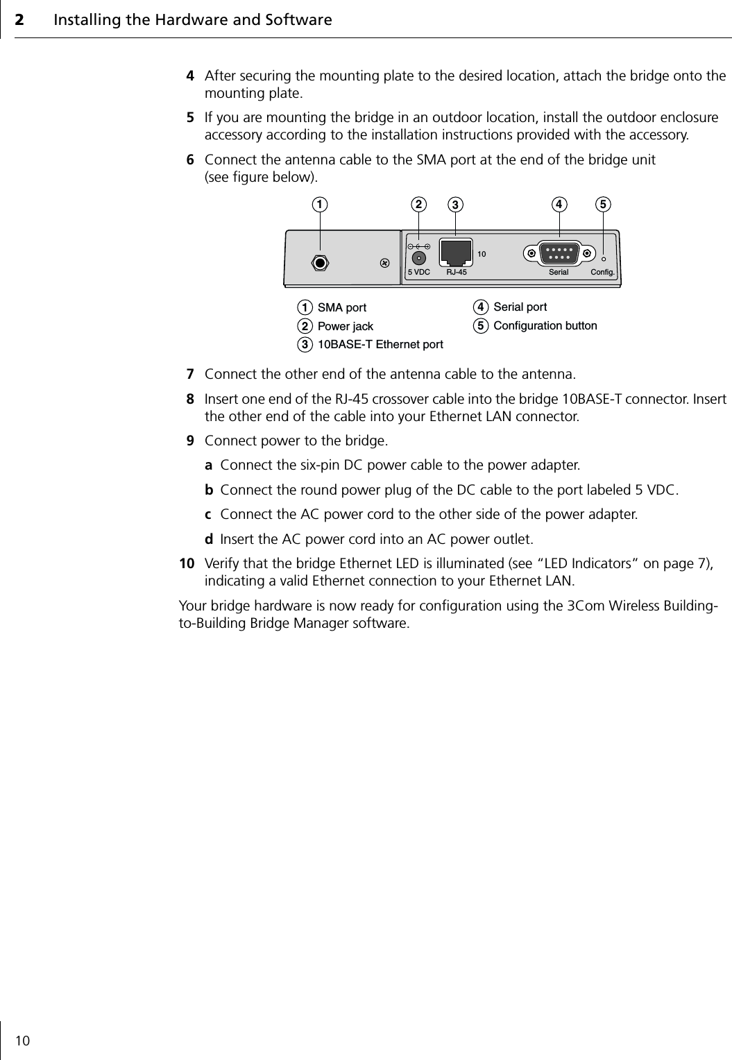 2Installing the Hardware and Software104After securing the mounting plate to the desired location, attach the bridge onto the mounting plate.5If you are mounting the bridge in an outdoor location, install the outdoor enclosure accessory according to the installation instructions provided with the accessory.6Connect the antenna cable to the SMA port at the end of the bridge unit (see figure below).7Connect the other end of the antenna cable to the antenna.8Insert one end of the RJ-45 crossover cable into the bridge 10BASE-T connector. Insert the other end of the cable into your Ethernet LAN connector.9Connect power to the bridge.aConnect the six-pin DC power cable to the power adapter.bConnect the round power plug of the DC cable to the port labeled 5 VDC.cConnect the AC power cord to the other side of the power adapter.dInsert the AC power cord into an AC power outlet.10 Verify that the bridge Ethernet LED is illuminated (see &ldquo;LED Indicators&rdquo; on page 7), indicating a valid Ethernet connection to your Ethernet LAN.Your bridge hardware is now ready for configuration using the 3Com Wireless Building-to-Building Bridge Manager software.5 VDC RJ-45 Serial Config.101   SMA port2   Power jack3   10BASE-T Ethernet port4   Serial port5   Configuration button12345