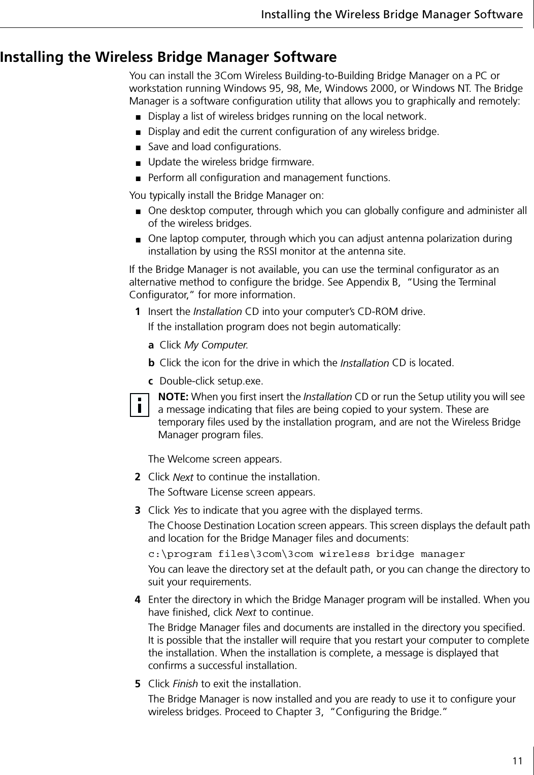 Installing the Wireless Bridge Manager Software11Installing the Wireless Bridge Manager SoftwareYou can install the 3Com Wireless Building-to-Building Bridge Manager on a PC or workstation running Windows 95, 98, Me, Windows 2000, or Windows NT. The Bridge Manager is a software configuration utility that allows you to graphically and remotely:■Display a list of wireless bridges running on the local network.■Display and edit the current configuration of any wireless bridge.■Save and load configurations.■Update the wireless bridge firmware.■Perform all configuration and management functions.You typically install the Bridge Manager on:■One desktop computer, through which you can globally configure and administer all of the wireless bridges.■One laptop computer, through which you can adjust antenna polarization during installation by using the RSSI monitor at the antenna site.If the Bridge Manager is not available, you can use the terminal configurator as an alternative method to configure the bridge. See Appendix B,  &ldquo;Using the Terminal Configurator,&rdquo; for more information.1Insert the Installation CD into your computer&rsquo;s CD-ROM drive.If the installation program does not begin automatically:aClick My Computer.bClick the icon for the drive in which the Installation CD is located.cDouble-click setup.exe.The Welcome screen appears.2Click Next to continue the installation.The Software License screen appears.3Click Yes to indicate that you agree with the displayed terms.The Choose Destination Location screen appears. This screen displays the default path and location for the Bridge Manager files and documents:c:\program files\3com\3com wireless bridge managerYou can leave the directory set at the default path, or you can change the directory to suit your requirements.4Enter the directory in which the Bridge Manager program will be installed. When you have finished, click Next to continue.The Bridge Manager files and documents are installed in the directory you specified. It is possible that the installer will require that you restart your computer to complete the installation. When the installation is complete, a message is displayed that confirms a successful installation.5Click Finish to exit the installation.The Bridge Manager is now installed and you are ready to use it to configure your wireless bridges. Proceed to Chapter 3,  &ldquo;Configuring the Bridge.&rdquo;NOTE: When you first insert the Installation CD or run the Setup utility you will see a message indicating that files are being copied to your system. These are temporary files used by the installation program, and are not the Wireless Bridge Manager program files.