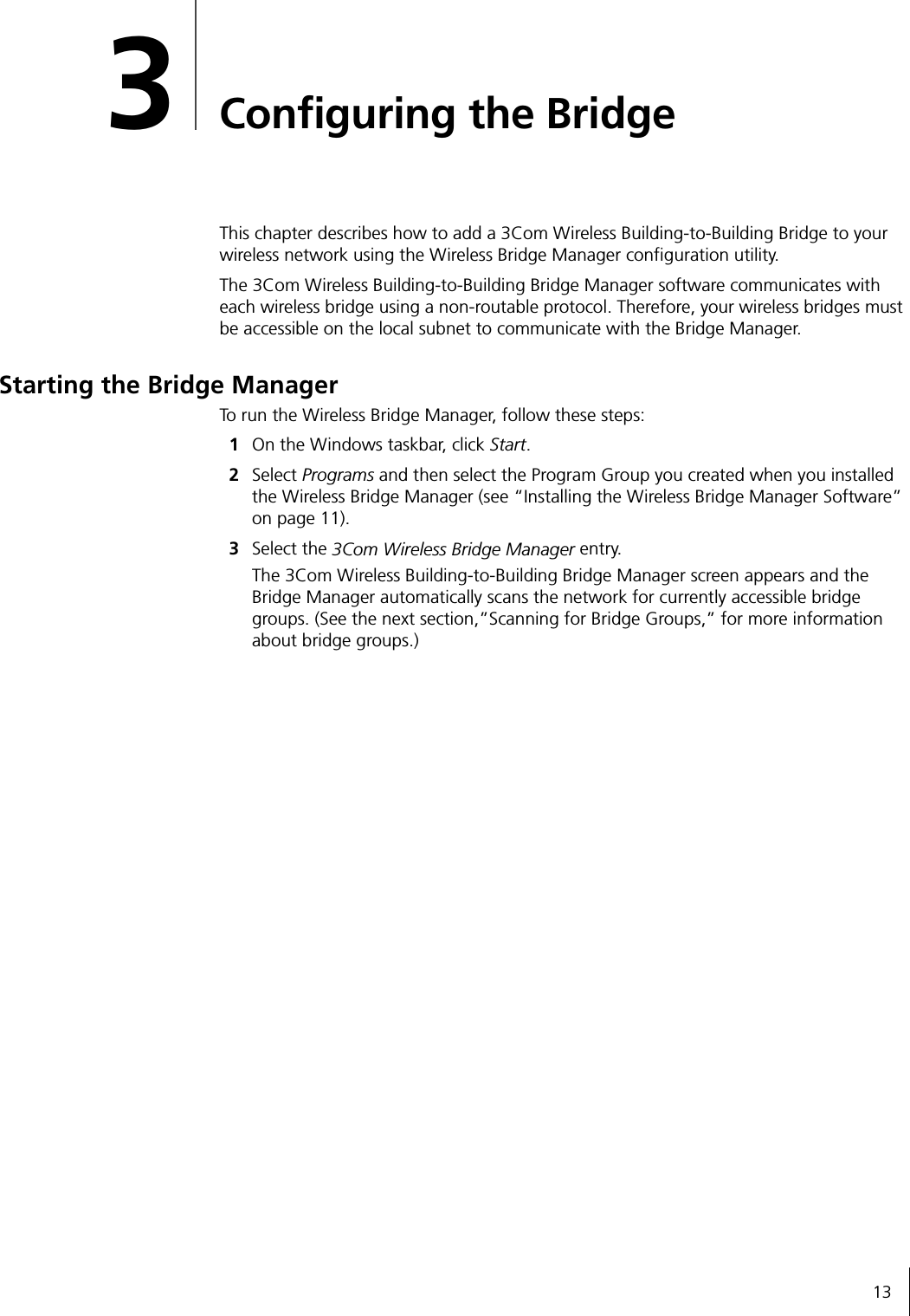 133Configuring the BridgeThis chapter describes how to add a 3Com Wireless Building-to-Building Bridge to your wireless network using the Wireless Bridge Manager configuration utility.The 3Com Wireless Building-to-Building Bridge Manager software communicates with each wireless bridge using a non-routable protocol. Therefore, your wireless bridges must be accessible on the local subnet to communicate with the Bridge Manager.Starting the Bridge ManagerTo run the Wireless Bridge Manager, follow these steps:1On the Windows taskbar, click Start.2Select Programs and then select the Program Group you created when you installed the Wireless Bridge Manager (see &ldquo;Installing the Wireless Bridge Manager Software&rdquo; on page 11).3Select the 3Com Wireless Bridge Manager entry.The 3Com Wireless Building-to-Building Bridge Manager screen appears and the Bridge Manager automatically scans the network for currently accessible bridge groups. (See the next section,&rdquo;Scanning for Bridge Groups,&rdquo; for more information about bridge groups.)
