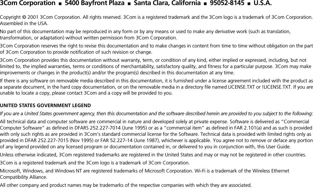 3Com Corporation ■5400 Bayfront Plaza ■Santa Clara, California ■95052-8145 ■U.S.A.Copyright &copy; 2001 3Com Corporation. All rights reserved. 3Com is a registered trademark and the 3Com logo is a trademark of 3Com Corporation. Assembled in the USA.No part of this documentation may be reproduced in any form or by any means or used to make any derivative work (such as translation, transformation, or adaptation) without written permission from 3Com Corporation.3Com Corporation reserves the right to revise this documentation and to make changes in content from time to time without obligation on the part of 3Com Corporation to provide notification of such revision or change.3Com Corporation provides this documentation without warranty, term, or condition of any kind, either implied or expressed, including, but not limited to, the implied warranties, terms or conditions of merchantability, satisfactory quality, and fitness for a particular purpose. 3Com may make improvements or changes in the product(s) and/or the program(s) described in this documentation at any time.If there is any software on removable media described in this documentation, it is furnished under a license agreement included with the product as a separate document, in the hard copy documentation, or on the removable media in a directory file named LICENSE.TXT or !LICENSE.TXT. If you are unable to locate a copy, please contact 3Com and a copy will be provided to you.UNITED STATES GOVERNMENT LEGENDIf you are a United States government agency, then this documentation and the software described herein are provided to you subject to the following: All technical data and computer software are commercial in nature and developed solely at private expense. Software is delivered as &ldquo;Commercial Computer Software&rdquo; as defined in DFARS 252.227-7014 (June 1995) or as a &ldquo;commercial item&rdquo; as defined in FAR 2.101(a) and as such is provided with only such rights as are provided in 3Com&rsquo;s standard commercial license for the Software. Technical data is provided with limited rights only as provided in DFAR 252.227-7015 (Nov 1995) or FAR 52.227-14 (June 1987), whichever is applicable. You agree not to remove or deface any portion of any legend provided on any licensed program or documentation contained in, or delivered to you in conjunction with, this User Guide.Unless otherwise indicated, 3Com registered trademarks are registered in the United States and may or may not be registered in other countries.3Com is a registered trademark and the 3Com logo is a trademark of 3Com Corporation.Microsoft, Windows, and Windows NT are registered trademarks of Microsoft Corporation. Wi-Fi is a trademark of the Wireless Ethernet Compatibility Alliance.All other company and product names may be trademarks of the respective companies with which they are associated.