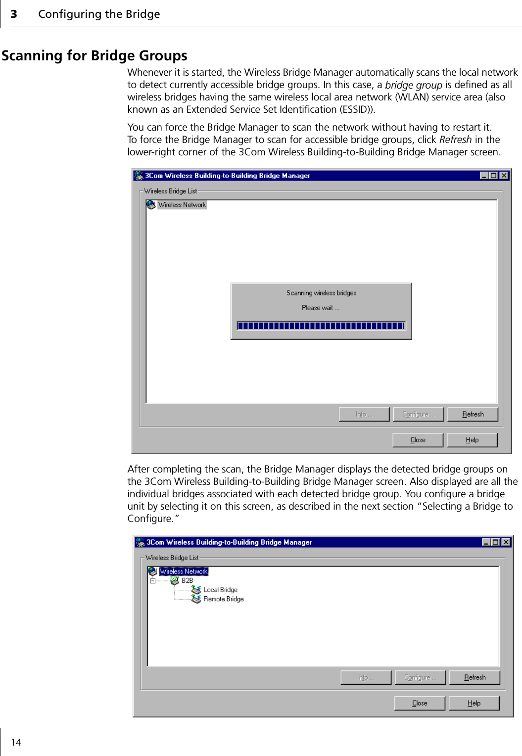 3Configuring the Bridge14Scanning for Bridge GroupsWhenever it is started, the Wireless Bridge Manager automatically scans the local network to detect currently accessible bridge groups. In this case, a bridge group is defined as all wireless bridges having the same wireless local area network (WLAN) service area (also known as an Extended Service Set Identification (ESSID)).You can force the Bridge Manager to scan the network without having to restart it. To force the Bridge Manager to scan for accessible bridge groups, click Refresh in the lower-right corner of the 3Com Wireless Building-to-Building Bridge Manager screen.After completing the scan, the Bridge Manager displays the detected bridge groups on the 3Com Wireless Building-to-Building Bridge Manager screen. Also displayed are all the individual bridges associated with each detected bridge group. You configure a bridge unit by selecting it on this screen, as described in the next section &ldquo;Selecting a Bridge to Configure.&rdquo;