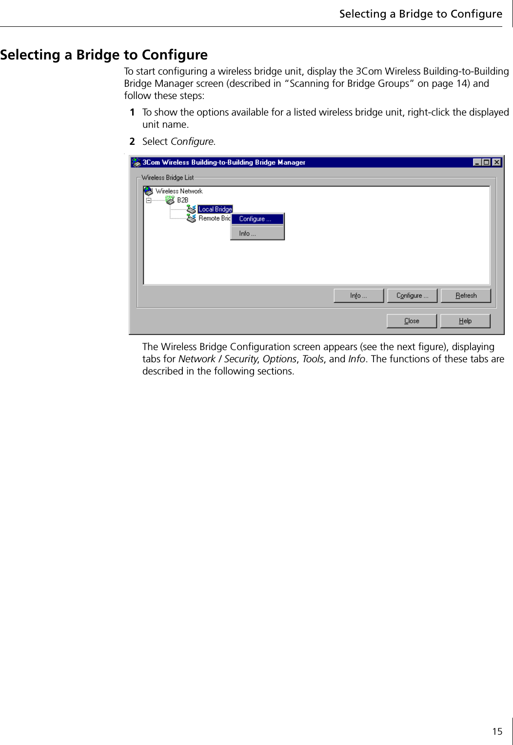 Selecting a Bridge to Configure15Selecting a Bridge to ConfigureTo start configuring a wireless bridge unit, display the 3Com Wireless Building-to-Building Bridge Manager screen (described in &ldquo;Scanning for Bridge Groups&rdquo; on page 14) and follow these steps:1To show the options available for a listed wireless bridge unit, right-click the displayed unit name.2Select Configure..The Wireless Bridge Configuration screen appears (see the next figure), displaying tabs for Network / Security, Options, Tools, and Info. The functions of these tabs are described in the following sections.