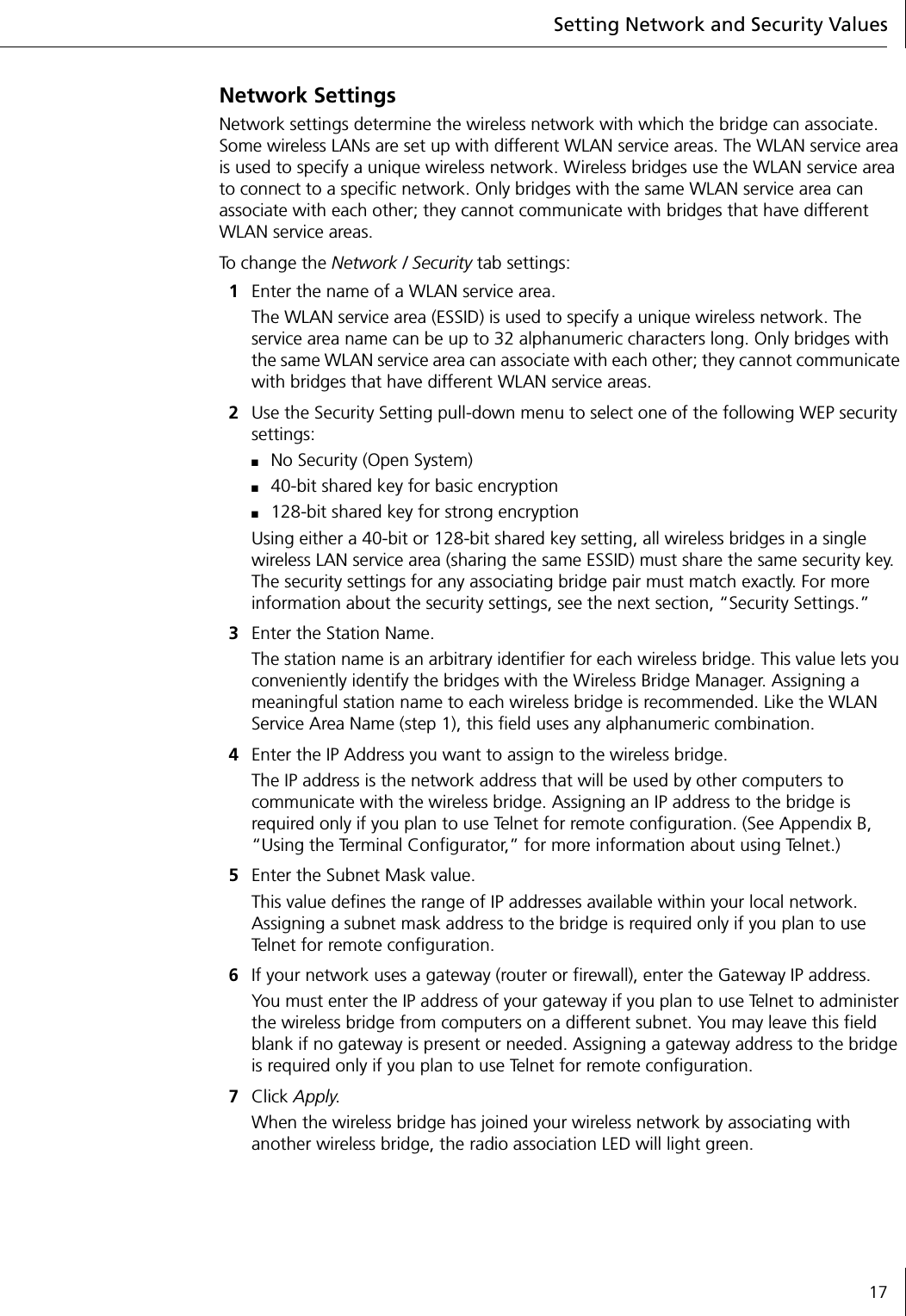Setting Network and Security Values17Network SettingsNetwork settings determine the wireless network with which the bridge can associate. Some wireless LANs are set up with different WLAN service areas. The WLAN service area is used to specify a unique wireless network. Wireless bridges use the WLAN service area to connect to a specific network. Only bridges with the same WLAN service area can associate with each other; they cannot communicate with bridges that have different WLAN service areas.To  c h a n g e  th e  Network / Security tab settings:1Enter the name of a WLAN service area.The WLAN service area (ESSID) is used to specify a unique wireless network. The service area name can be up to 32 alphanumeric characters long. Only bridges with the same WLAN service area can associate with each other; they cannot communicate with bridges that have different WLAN service areas.2Use the Security Setting pull-down menu to select one of the following WEP security settings:■No Security (Open System)■40-bit shared key for basic encryption■128-bit shared key for strong encryptionUsing either a 40-bit or 128-bit shared key setting, all wireless bridges in a single wireless LAN service area (sharing the same ESSID) must share the same security key. The security settings for any associating bridge pair must match exactly. For more information about the security settings, see the next section, &ldquo;Security Settings.&rdquo;3Enter the Station Name.The station name is an arbitrary identifier for each wireless bridge. This value lets you conveniently identify the bridges with the Wireless Bridge Manager. Assigning a meaningful station name to each wireless bridge is recommended. Like the WLAN Service Area Name (step 1), this field uses any alphanumeric combination.4Enter the IP Address you want to assign to the wireless bridge.The IP address is the network address that will be used by other computers to communicate with the wireless bridge. Assigning an IP address to the bridge is required only if you plan to use Telnet for remote configuration. (See Appendix B,  &ldquo;Using the Terminal Configurator,&rdquo; for more information about using Telnet.)5Enter the Subnet Mask value.This value defines the range of IP addresses available within your local network. Assigning a subnet mask address to the bridge is required only if you plan to use Telnet for remote configuration.6If your network uses a gateway (router or firewall), enter the Gateway IP address.You must enter the IP address of your gateway if you plan to use Telnet to administer the wireless bridge from computers on a different subnet. You may leave this field blank if no gateway is present or needed. Assigning a gateway address to the bridge is required only if you plan to use Telnet for remote configuration.7Click Apply.When the wireless bridge has joined your wireless network by associating with another wireless bridge, the radio association LED will light green.