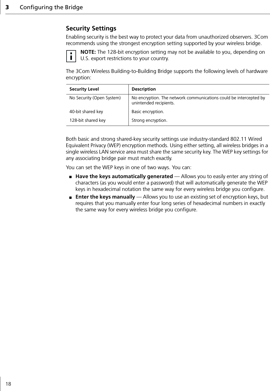 3Configuring the Bridge18Security SettingsEnabling security is the best way to protect your data from unauthorized observers. 3Com recommends using the strongest encryption setting supported by your wireless bridge.The 3Com Wireless Building-to-Building Bridge supports the following levels of hardware encryption:Both basic and strong shared-key security settings use industry-standard 802.11 Wired Equivalent Privacy (WEP) encryption methods. Using either setting, all wireless bridges in a single wireless LAN service area must share the same security key. The WEP key settings for any associating bridge pair must match exactly. You can set the WEP keys in one of two ways. You can:■Have the keys automatically generated &mdash; Allows you to easily enter any string of characters (as you would enter a password) that will automatically generate the WEP keys in hexadecimal notation the same way for every wireless bridge you configure.■Enter the keys manually &mdash; Allows you to use an existing set of encryption keys, but requires that you manually enter four long series of hexadecimal numbers in exactly the same way for every wireless bridge you configure.NOTE: The 128-bit encryption setting may not be available to you, depending on U.S. export restrictions to your country.Security Level DescriptionNo Security (Open System) No encryption. The network communications could be intercepted by unintended recipients.40-bit shared key Basic encryption.128-bit shared key Strong encryption.