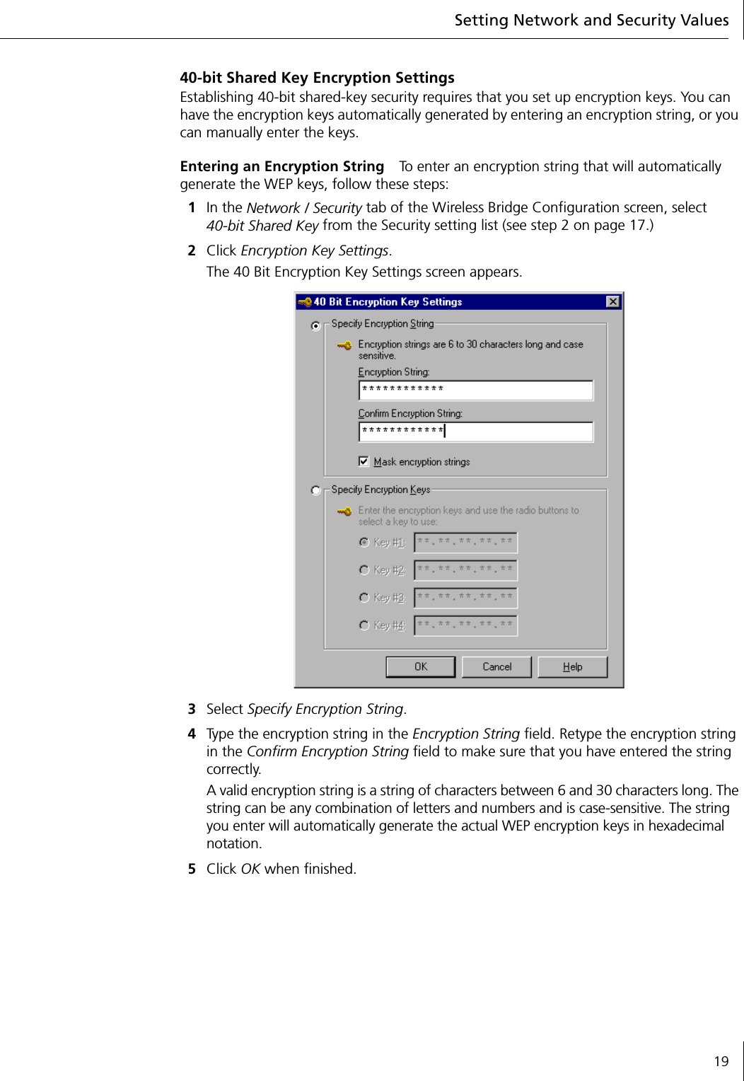 Setting Network and Security Values1940-bit Shared Key Encryption SettingsEstablishing 40-bit shared-key security requires that you set up encryption keys. You can have the encryption keys automatically generated by entering an encryption string, or you can manually enter the keys.Entering an Encryption String To enter an encryption string that will automatically generate the WEP keys, follow these steps:1In the Network / Security tab of the Wireless Bridge Configuration screen, select40-bit Shared Key from the Security setting list (see step 2 on page 17.)2Click Encryption Key Settings.The 40 Bit Encryption Key Settings screen appears.3Select Specify Encryption String.4Type the encryption string in the Encryption String field. Retype the encryption string in the Confirm Encryption String field to make sure that you have entered the string correctly.A valid encryption string is a string of characters between 6 and 30 characters long. The string can be any combination of letters and numbers and is case-sensitive. The string you enter will automatically generate the actual WEP encryption keys in hexadecimal notation.5Click OK when finished.