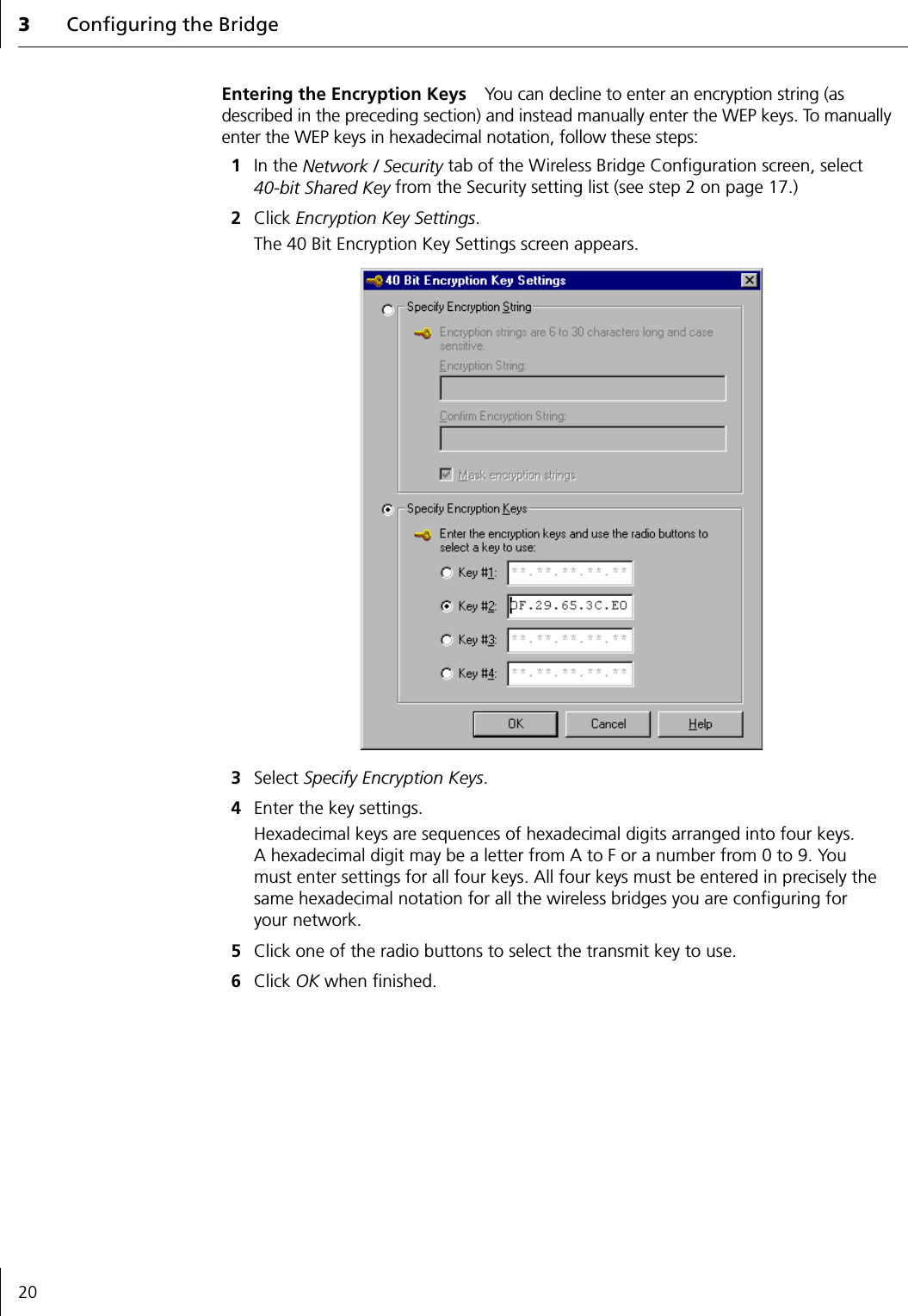 3Configuring the Bridge20Entering the Encryption Keys You can decline to enter an encryption string (as described in the preceding section) and instead manually enter the WEP keys. To manually enter the WEP keys in hexadecimal notation, follow these steps:1In the Network / Security tab of the Wireless Bridge Configuration screen, select 40-bit Shared Key from the Security setting list (see step 2 on page 17.)2Click Encryption Key Settings.The 40 Bit Encryption Key Settings screen appears.3Select Specify Encryption Keys.4Enter the key settings.Hexadecimal keys are sequences of hexadecimal digits arranged into four keys. A hexadecimal digit may be a letter from A to F or a number from 0 to 9. You must enter settings for all four keys. All four keys must be entered in precisely the same hexadecimal notation for all the wireless bridges you are configuring for your network.5Click one of the radio buttons to select the transmit key to use.6Click OK when finished.