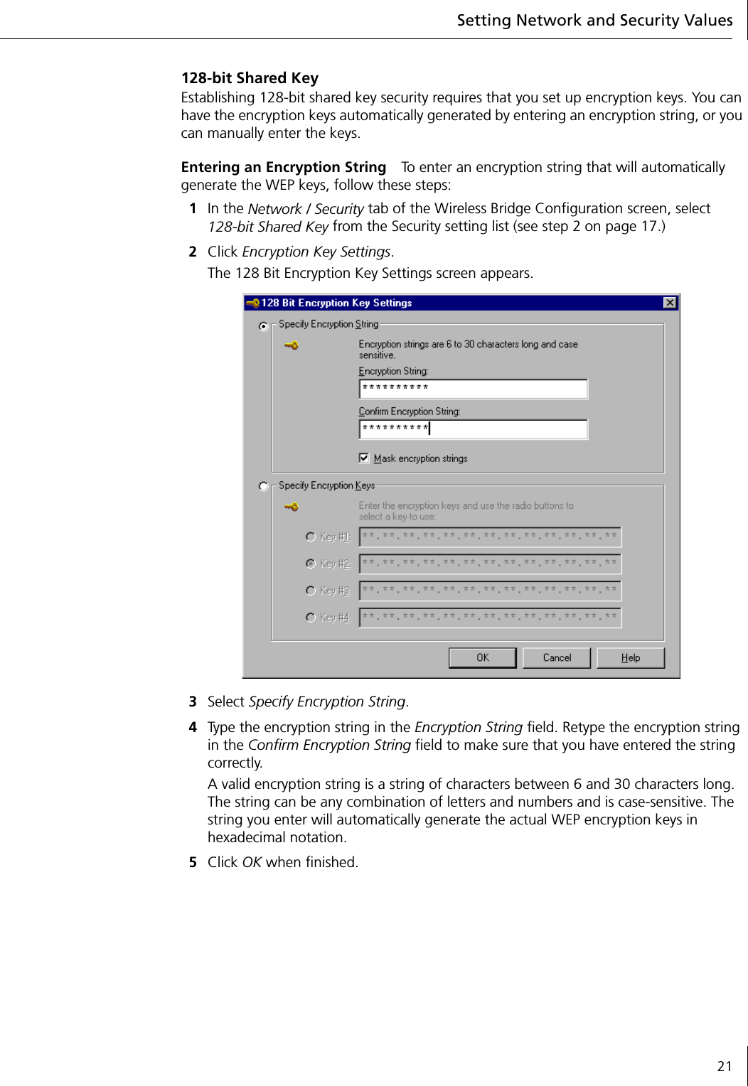 Setting Network and Security Values21128-bit Shared KeyEstablishing 128-bit shared key security requires that you set up encryption keys. You can have the encryption keys automatically generated by entering an encryption string, or you can manually enter the keys.Entering an Encryption String To enter an encryption string that will automatically generate the WEP keys, follow these steps:1In the Network / Security tab of the Wireless Bridge Configuration screen, select 128-bit Shared Key from the Security setting list (see step 2 on page 17.)2Click Encryption Key Settings.The 128 Bit Encryption Key Settings screen appears.3Select Specify Encryption String.4Type the encryption string in the Encryption String field. Retype the encryption string in the Confirm Encryption String field to make sure that you have entered the string correctly.A valid encryption string is a string of characters between 6 and 30 characters long. The string can be any combination of letters and numbers and is case-sensitive. The string you enter will automatically generate the actual WEP encryption keys in hexadecimal notation.5Click OK when finished.