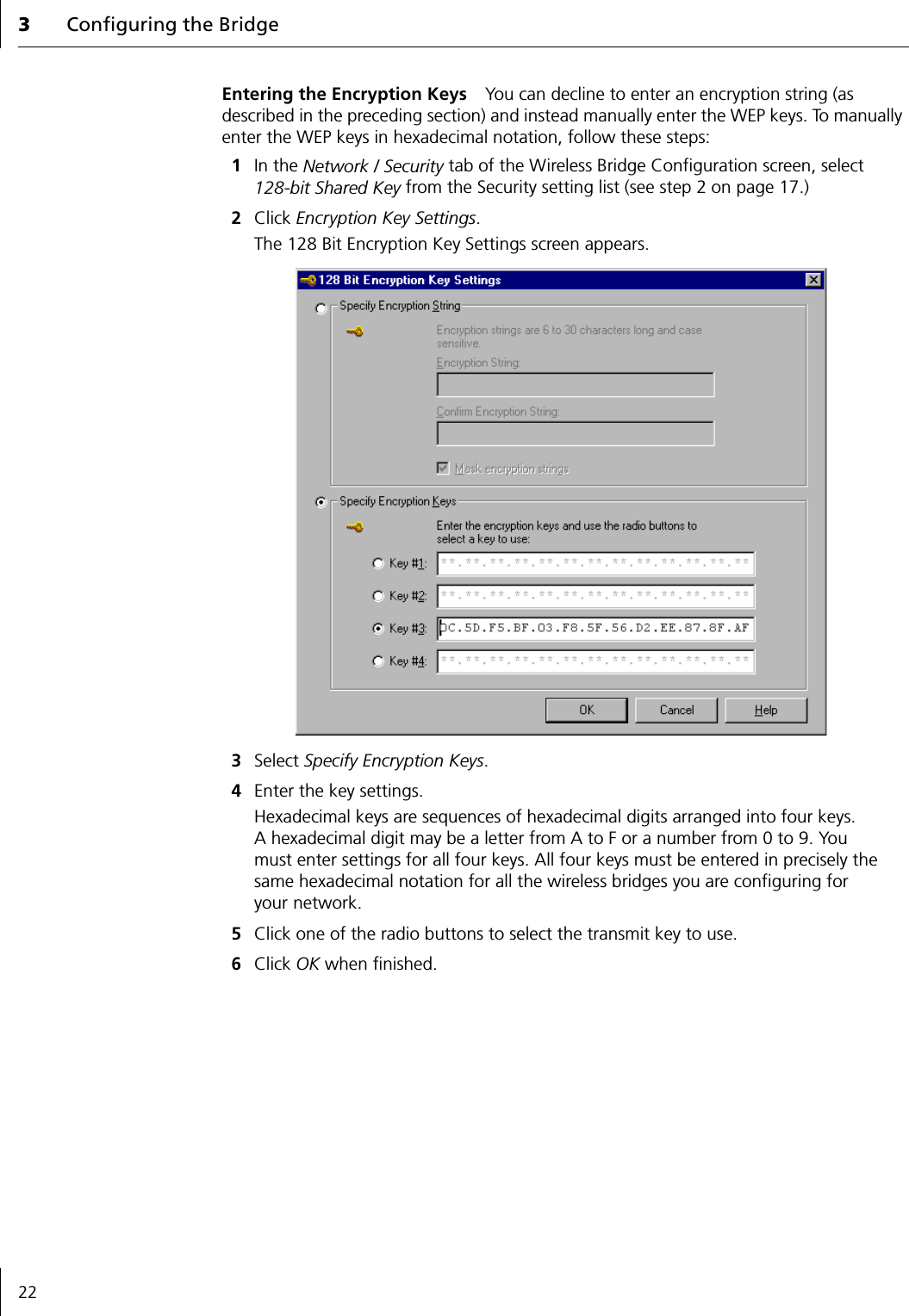 3Configuring the Bridge22Entering the Encryption Keys You can decline to enter an encryption string (as described in the preceding section) and instead manually enter the WEP keys. To manually enter the WEP keys in hexadecimal notation, follow these steps:1In the Network / Security tab of the Wireless Bridge Configuration screen, select 128-bit Shared Key from the Security setting list (see step 2 on page 17.)2Click Encryption Key Settings.The 128 Bit Encryption Key Settings screen appears.3Select Specify Encryption Keys.4Enter the key settings.Hexadecimal keys are sequences of hexadecimal digits arranged into four keys. A hexadecimal digit may be a letter from A to F or a number from 0 to 9. You must enter settings for all four keys. All four keys must be entered in precisely the same hexadecimal notation for all the wireless bridges you are configuring for your network.5Click one of the radio buttons to select the transmit key to use.6Click OK when finished.