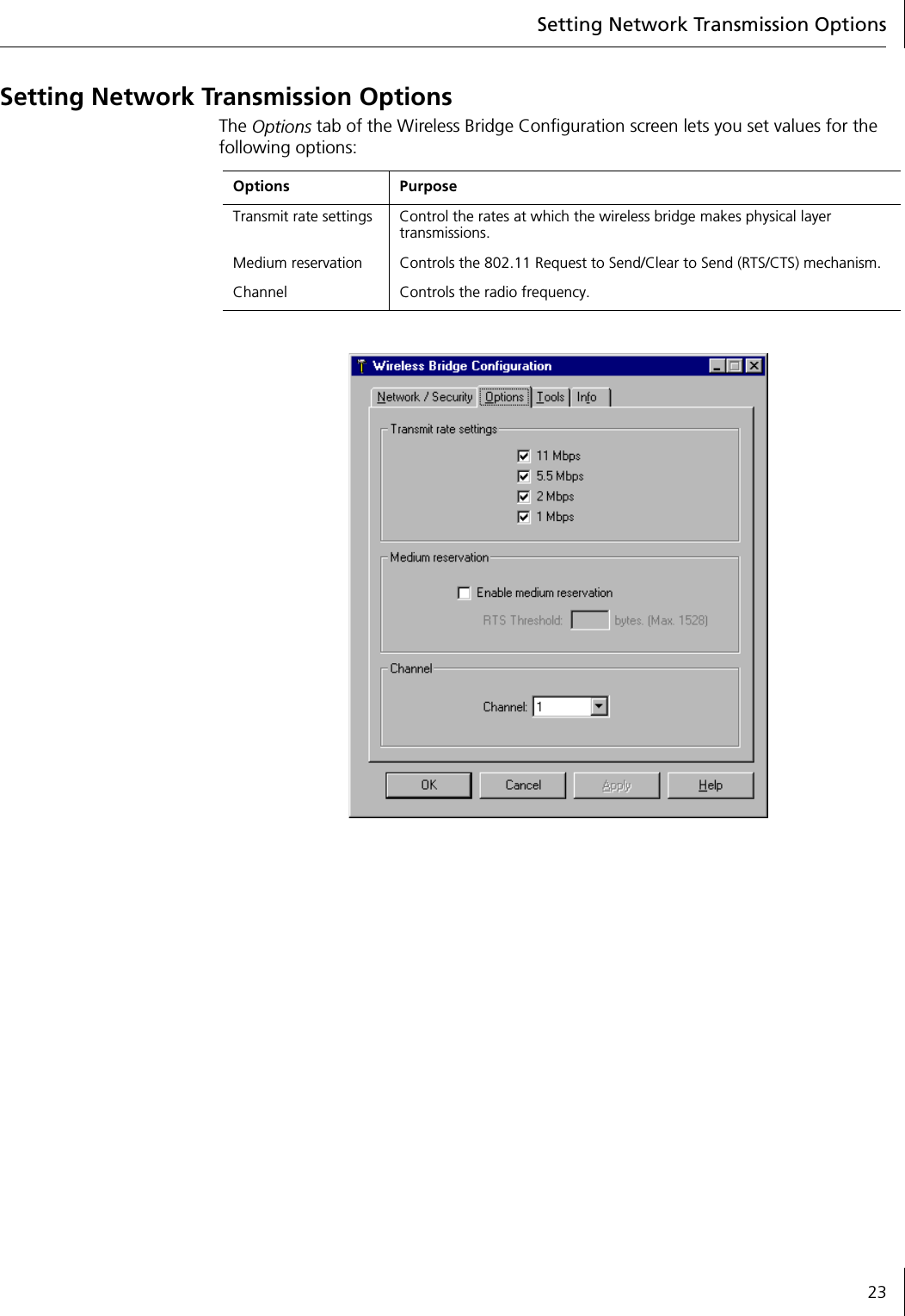 Setting Network Transmission Options23Setting Network Transmission OptionsThe Options tab of the Wireless Bridge Configuration screen lets you set values for the following options:Options PurposeTransmit rate settings Control the rates at which the wireless bridge makes physical layer transmissions.Medium reservation  Controls the 802.11 Request to Send/Clear to Send (RTS/CTS) mechanism.Channel Controls the radio frequency.
