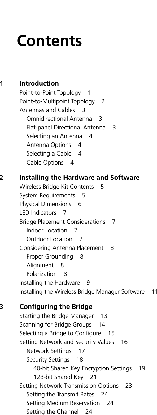 Contents1IntroductionPoint-to-Point Topology 1Point-to-Multipoint Topology 2Antennas and Cables 3Omnidirectional Antenna 3Flat-panel Directional Antenna 3Selecting an Antenna 4Antenna Options 4Selecting a Cable 4Cable Options 42Installing the Hardware and SoftwareWireless Bridge Kit Contents 5System Requirements 5Physical Dimensions 6LED Indicators 7Bridge Placement Considerations 7Indoor Location 7Outdoor Location 7Considering Antenna Placement 8Proper Grounding 8Alignment 8Polarization 8Installing the Hardware 9Installing the Wireless Bridge Manager Software 113Configuring the BridgeStarting the Bridge Manager 13Scanning for Bridge Groups 14Selecting a Bridge to Configure 15Setting Network and Security Values 16Network Settings 17Security Settings 1840-bit Shared Key Encryption Settings 19128-bit Shared Key 21Setting Network Transmission Options 23Setting the Transmit Rates 24Setting Medium Reservation 24Setting the Channel 24
