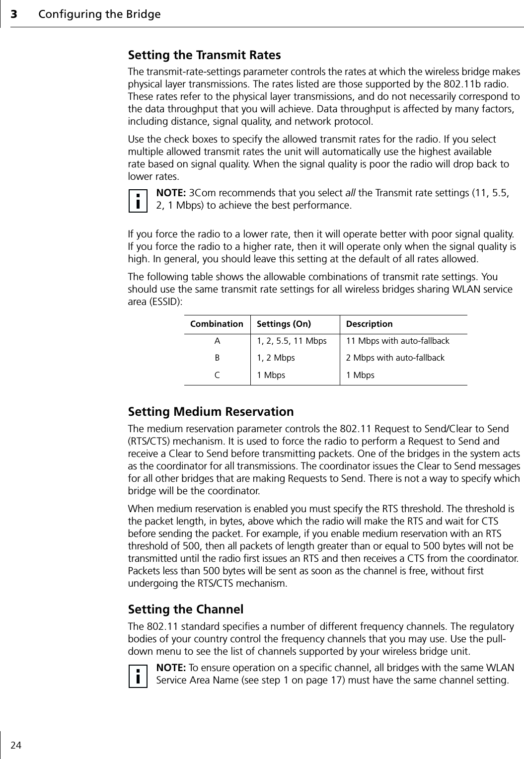 3Configuring the Bridge24Setting the Transmit RatesThe transmit-rate-settings parameter controls the rates at which the wireless bridge makes physical layer transmissions. The rates listed are those supported by the 802.11b radio. These rates refer to the physical layer transmissions, and do not necessarily correspond to the data throughput that you will achieve. Data throughput is affected by many factors, including distance, signal quality, and network protocol.Use the check boxes to specify the allowed transmit rates for the radio. If you select multiple allowed transmit rates the unit will automatically use the highest available rate based on signal quality. When the signal quality is poor the radio will drop back to lower rates.If you force the radio to a lower rate, then it will operate better with poor signal quality. If you force the radio to a higher rate, then it will operate only when the signal quality is high. In general, you should leave this setting at the default of all rates allowed.The following table shows the allowable combinations of transmit rate settings. You should use the same transmit rate settings for all wireless bridges sharing WLAN service area (ESSID):Setting Medium ReservationThe medium reservation parameter controls the 802.11 Request to Send/Clear to Send (RTS/CTS) mechanism. It is used to force the radio to perform a Request to Send and receive a Clear to Send before transmitting packets. One of the bridges in the system acts as the coordinator for all transmissions. The coordinator issues the Clear to Send messages for all other bridges that are making Requests to Send. There is not a way to specify which bridge will be the coordinator.When medium reservation is enabled you must specify the RTS threshold. The threshold is the packet length, in bytes, above which the radio will make the RTS and wait for CTS before sending the packet. For example, if you enable medium reservation with an RTS threshold of 500, then all packets of length greater than or equal to 500 bytes will not be transmitted until the radio first issues an RTS and then receives a CTS from the coordinator. Packets less than 500 bytes will be sent as soon as the channel is free, without first undergoing the RTS/CTS mechanism.Setting the ChannelThe 802.11 standard specifies a number of different frequency channels. The regulatory bodies of your country control the frequency channels that you may use. Use the pull-down menu to see the list of channels supported by your wireless bridge unit.NOTE: 3Com recommends that you select all the Transmit rate settings (11, 5.5, 2, 1 Mbps) to achieve the best performance.Combination Settings (On) DescriptionA 1, 2, 5.5, 11 Mbps 11 Mbps with auto-fallbackB 1, 2 Mbps 2 Mbps with auto-fallbackC 1 Mbps 1 MbpsNOTE: To ensure operation on a specific channel, all bridges with the same WLAN Service Area Name (see step 1 on page 17) must have the same channel setting.