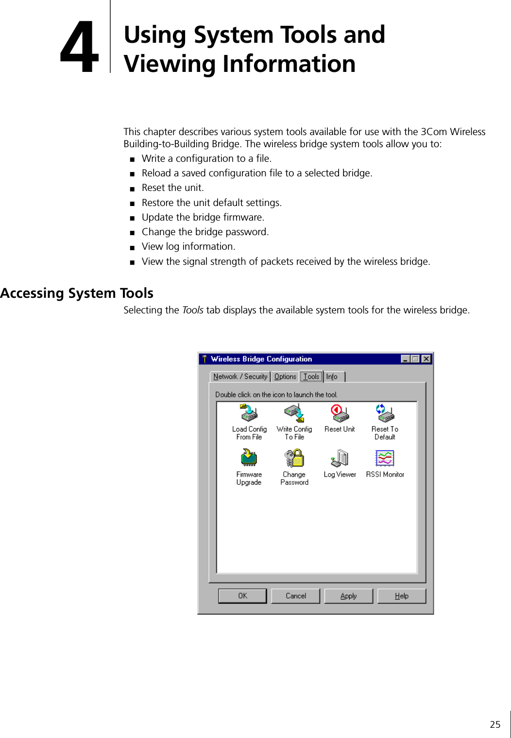 254Using System Tools and Viewing InformationThis chapter describes various system tools available for use with the 3Com Wireless Building-to-Building Bridge. The wireless bridge system tools allow you to:■Write a configuration to a file.■Reload a saved configuration file to a selected bridge.■Reset the unit.■Restore the unit default settings.■Update the bridge firmware.■Change the bridge password.■View log information.■View the signal strength of packets received by the wireless bridge.Accessing System ToolsSelecting the Tools tab displays the available system tools for the wireless bridge.
