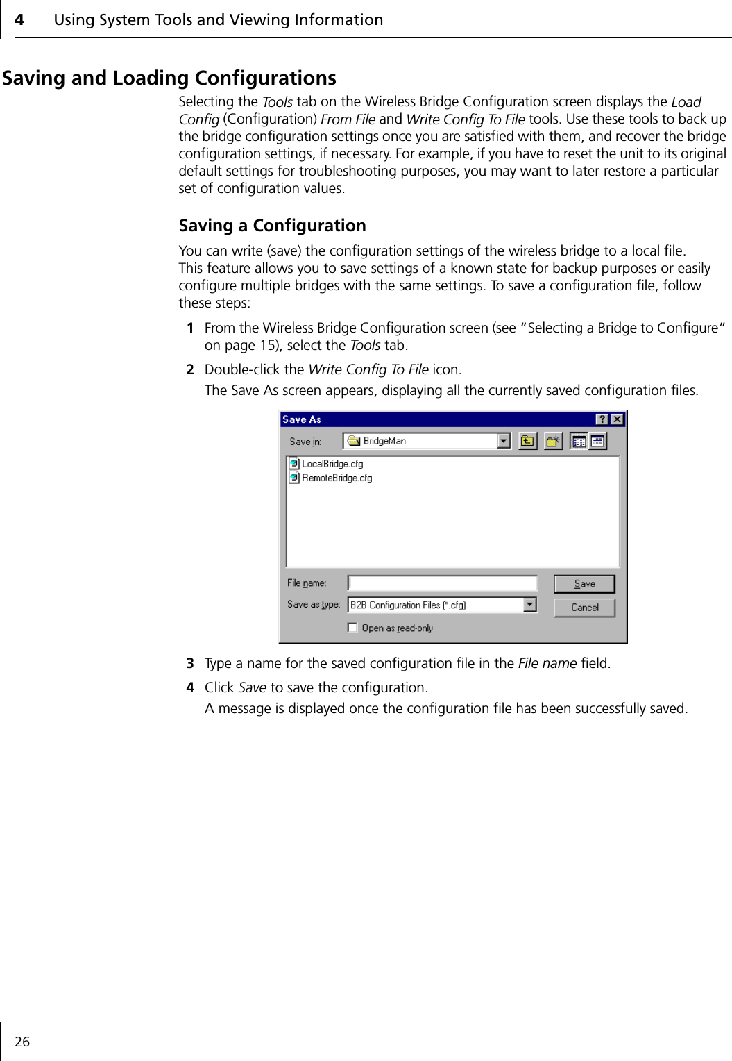 4Using System Tools and Viewing Information26Saving and Loading ConfigurationsSelecting the Tools tab on the Wireless Bridge Configuration screen displays the Load Config (Configuration) From File and Write Config To File tools. Use these tools to back up the bridge configuration settings once you are satisfied with them, and recover the bridge configuration settings, if necessary. For example, if you have to reset the unit to its original default settings for troubleshooting purposes, you may want to later restore a particular set of configuration values.Saving a ConfigurationYou can write (save) the configuration settings of the wireless bridge to a local file. This feature allows you to save settings of a known state for backup purposes or easily configure multiple bridges with the same settings. To save a configuration file, follow these steps:1From the Wireless Bridge Configuration screen (see &ldquo;Selecting a Bridge to Configure&rdquo; on page 15), select the To o l s  tab.2Double-click the Write Config To File icon.The Save As screen appears, displaying all the currently saved configuration files.3Type a name for the saved configuration file in the File name field.4Click Save to save the configuration.A message is displayed once the configuration file has been successfully saved.