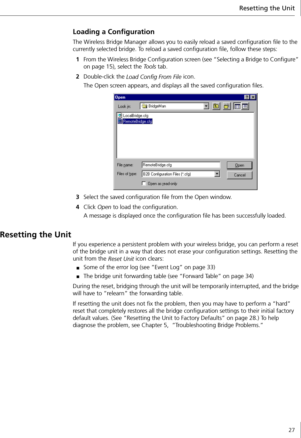 Resetting the Unit27Loading a ConfigurationThe Wireless Bridge Manager allows you to easily reload a saved configuration file to the currently selected bridge. To reload a saved configuration file, follow these steps:1From the Wireless Bridge Configuration screen (see &ldquo;Selecting a Bridge to Configure&rdquo; on page 15), select the To o l s  tab.2Double-click the Load Config From File icon.The Open screen appears, and displays all the saved configuration files.3Select the saved configuration file from the Open window.4Click Open to load the configuration.A message is displayed once the configuration file has been successfully loaded.Resetting the UnitIf you experience a persistent problem with your wireless bridge, you can perform a reset of the bridge unit in a way that does not erase your configuration settings. Resetting the unit from the Reset Unit icon clears:■Some of the error log (see &ldquo;Event Log&rdquo; on page 33)■The bridge unit forwarding table (see &ldquo;Forward Table&rdquo; on page 34)During the reset, bridging through the unit will be temporarily interrupted, and the bridge will have to &ldquo;relearn&rdquo; the forwarding table.If resetting the unit does not fix the problem, then you may have to perform a &ldquo;hard&rdquo; reset that completely restores all the bridge configuration settings to their initial factory default values. (See &ldquo;Resetting the Unit to Factory Defaults&rdquo; on page 28.) To help diagnose the problem, see Chapter 5,  &ldquo;Troubleshooting Bridge Problems.&rdquo; 