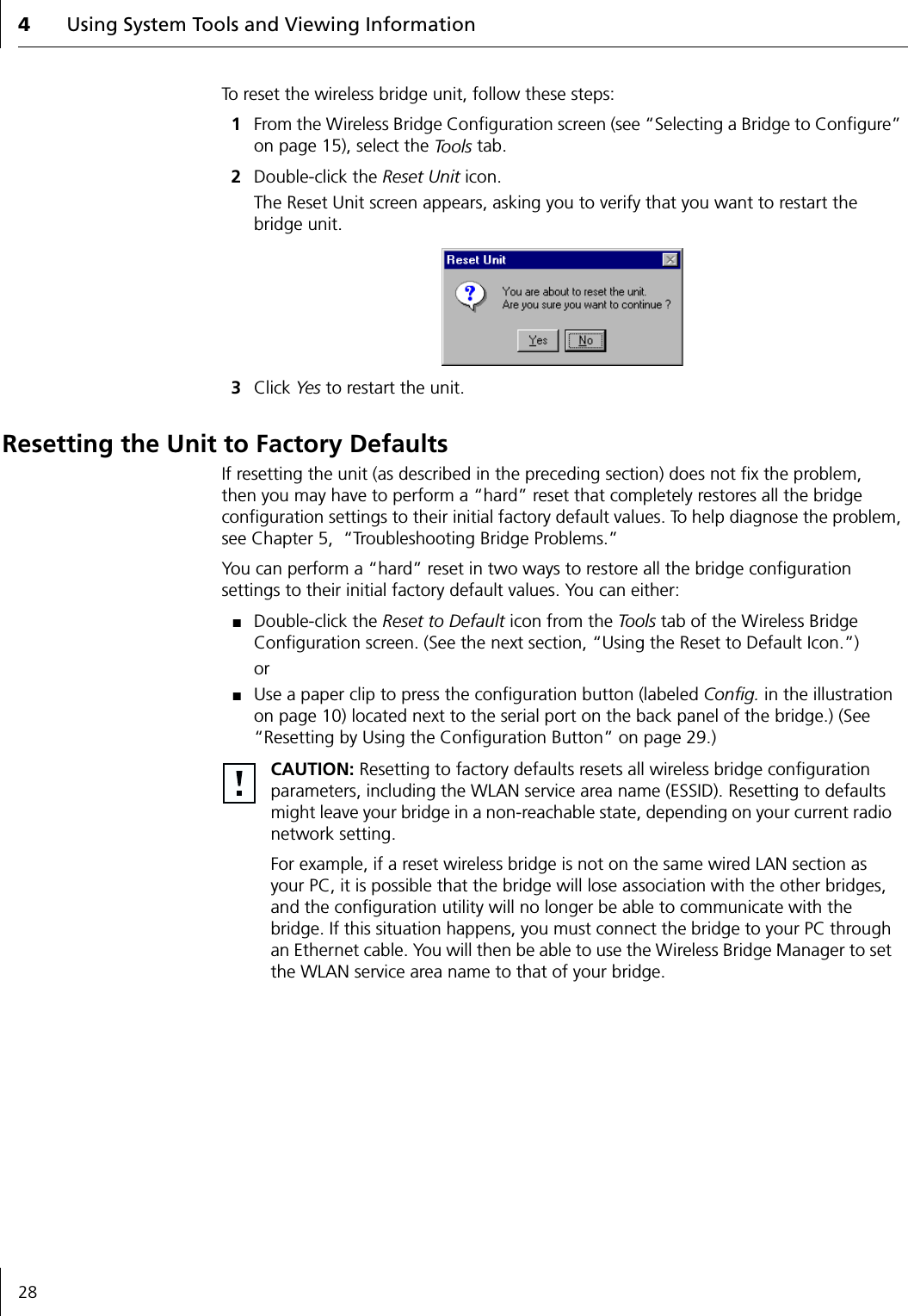 4Using System Tools and Viewing Information28To reset the wireless bridge unit, follow these steps:1From the Wireless Bridge Configuration screen (see &ldquo;Selecting a Bridge to Configure&rdquo; on page 15), select the To o l s  tab.2Double-click the Reset Unit icon.The Reset Unit screen appears, asking you to verify that you want to restart the bridge unit.3Click Yes to restart the unit.Resetting the Unit to Factory DefaultsIf resetting the unit (as described in the preceding section) does not fix the problem, then you may have to perform a &ldquo;hard&rdquo; reset that completely restores all the bridge configuration settings to their initial factory default values. To help diagnose the problem, see Chapter 5,  &ldquo;Troubleshooting Bridge Problems.&rdquo;You can perform a &ldquo;hard&rdquo; reset in two ways to restore all the bridge configuration settings to their initial factory default values. You can either:■Double-click the Reset to Default icon from the Tools tab of the Wireless Bridge Configuration screen. (See the next section, &ldquo;Using the Reset to Default Icon.&rdquo;)or■Use a paper clip to press the configuration button (labeled Config. in the illustration on page 10) located next to the serial port on the back panel of the bridge.) (See &ldquo;Resetting by Using the Configuration Button&rdquo; on page 29.) CAUTION: Resetting to factory defaults resets all wireless bridge configuration parameters, including the WLAN service area name (ESSID). Resetting to defaults might leave your bridge in a non-reachable state, depending on your current radio network setting.For example, if a reset wireless bridge is not on the same wired LAN section as your PC, it is possible that the bridge will lose association with the other bridges, and the configuration utility will no longer be able to communicate with the bridge. If this situation happens, you must connect the bridge to your PC through an Ethernet cable. You will then be able to use the Wireless Bridge Manager to set the WLAN service area name to that of your bridge.