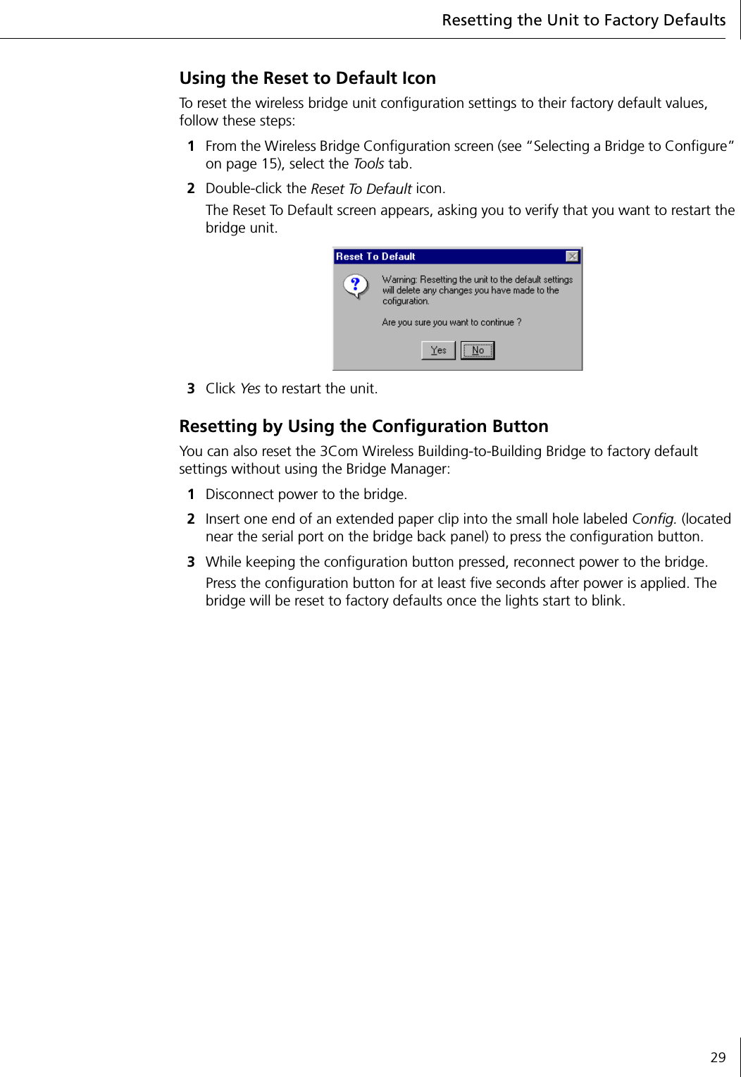 Resetting the Unit to Factory Defaults29Using the Reset to Default IconTo reset the wireless bridge unit configuration settings to their factory default values, follow these steps:1From the Wireless Bridge Configuration screen (see &ldquo;Selecting a Bridge to Configure&rdquo; on page 15), select the To o l s  tab.2Double-click the Reset To Default icon.The Reset To Default screen appears, asking you to verify that you want to restart the bridge unit.3Click Yes to restart the unit.Resetting by Using the Configuration ButtonYou can also reset the 3Com Wireless Building-to-Building Bridge to factory default settings without using the Bridge Manager:1Disconnect power to the bridge.2Insert one end of an extended paper clip into the small hole labeled Config. (located near the serial port on the bridge back panel) to press the configuration button.3While keeping the configuration button pressed, reconnect power to the bridge.Press the configuration button for at least five seconds after power is applied. The bridge will be reset to factory defaults once the lights start to blink.