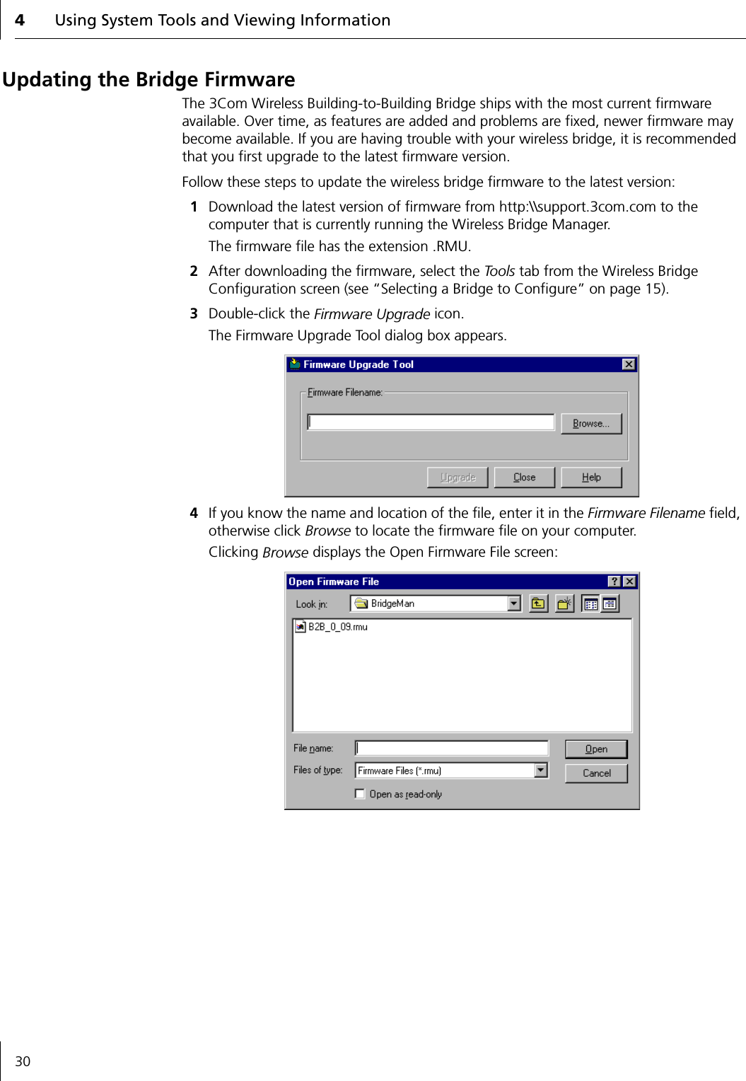 4Using System Tools and Viewing Information30Updating the Bridge FirmwareThe 3Com Wireless Building-to-Building Bridge ships with the most current firmware available. Over time, as features are added and problems are fixed, newer firmware may become available. If you are having trouble with your wireless bridge, it is recommended that you first upgrade to the latest firmware version.Follow these steps to update the wireless bridge firmware to the latest version:1Download the latest version of firmware from http:\\support.3com.com to the computer that is currently running the Wireless Bridge Manager.The firmware file has the extension .RMU.2After downloading the firmware, select the To o ls  tab from the Wireless Bridge Configuration screen (see &ldquo;Selecting a Bridge to Configure&rdquo; on page 15).3Double-click the Firmware Upgrade icon. The Firmware Upgrade Tool dialog box appears.4If you know the name and location of the file, enter it in the Firmware Filename field, otherwise click Browse to locate the firmware file on your computer. Clicking Browse displays the Open Firmware File screen:
