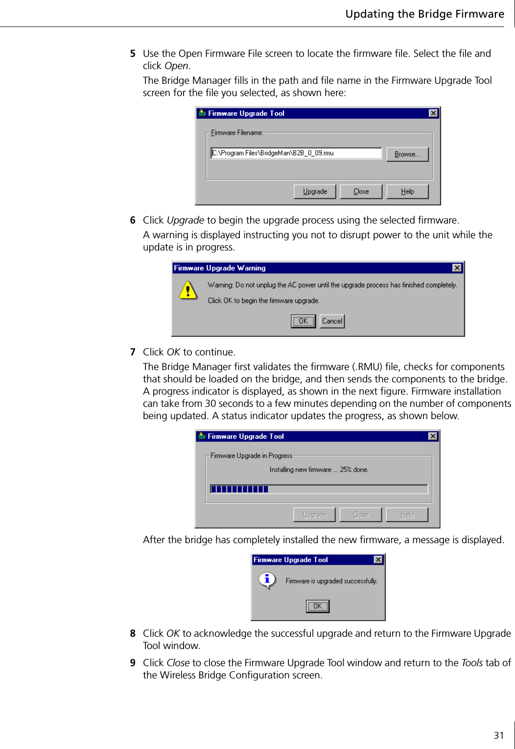 Updating the Bridge Firmware315Use the Open Firmware File screen to locate the firmware file. Select the file and click Open. The Bridge Manager fills in the path and file name in the Firmware Upgrade Tool screen for the file you selected, as shown here:6Click Upgrade to begin the upgrade process using the selected firmware.A warning is displayed instructing you not to disrupt power to the unit while the update is in progress.7Click OK to continue.The Bridge Manager first validates the firmware (.RMU) file, checks for components that should be loaded on the bridge, and then sends the components to the bridge. A progress indicator is displayed, as shown in the next figure. Firmware installation can take from 30 seconds to a few minutes depending on the number of components being updated. A status indicator updates the progress, as shown below.After the bridge has completely installed the new firmware, a message is displayed.8Click OK to acknowledge the successful upgrade and return to the Firmware Upgrade Tool window.9Click Close to close the Firmware Upgrade Tool window and return to the Tools tab of the Wireless Bridge Configuration screen.