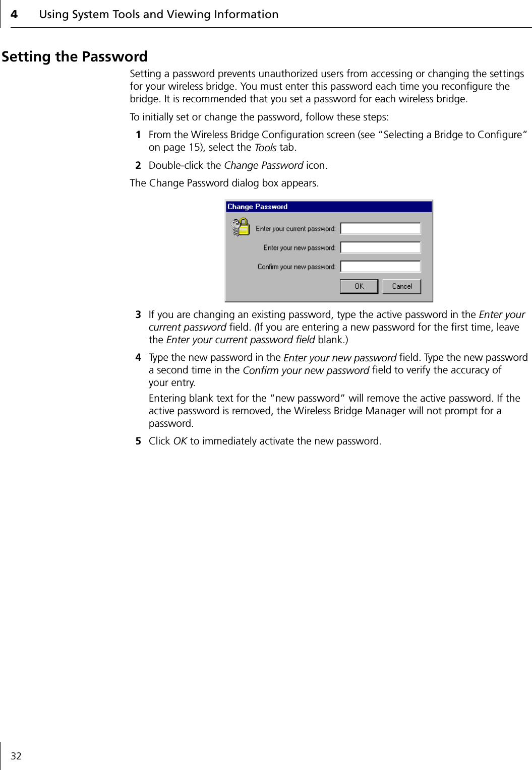 4Using System Tools and Viewing Information32Setting the PasswordSetting a password prevents unauthorized users from accessing or changing the settings for your wireless bridge. You must enter this password each time you reconfigure the bridge. It is recommended that you set a password for each wireless bridge.To initially set or change the password, follow these steps:1From the Wireless Bridge Configuration screen (see &ldquo;Selecting a Bridge to Configure&rdquo; on page 15), select the To o l s  tab.2Double-click the Change Password icon.The Change Password dialog box appears.3If you are changing an existing password, type the active password in the Enter your current password field. (If you are entering a new password for the first time, leave the Enter your current password field blank.)4Type the new password in the Enter your new password field. Type the new password a second time in the Confirm your new password field to verify the accuracy of your entry.Entering blank text for the &ldquo;new password&rdquo; will remove the active password. If the active password is removed, the Wireless Bridge Manager will not prompt for a password.5Click OK to immediately activate the new password.