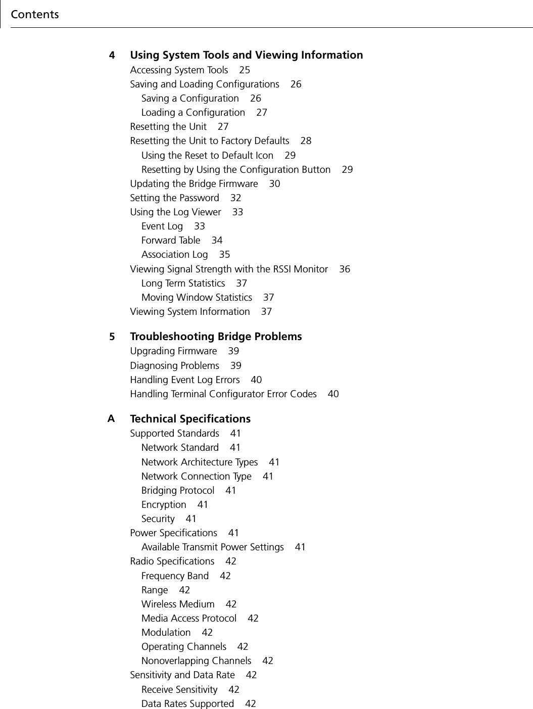 Contents4Using System Tools and Viewing InformationAccessing System Tools 25Saving and Loading Configurations 26Saving a Configuration 26Loading a Configuration 27Resetting the Unit 27Resetting the Unit to Factory Defaults 28Using the Reset to Default Icon 29Resetting by Using the Configuration Button 29Updating the Bridge Firmware 30Setting the Password 32Using the Log Viewer 33Event Log 33Forward Table 34Association Log 35Viewing Signal Strength with the RSSI Monitor 36Long Term Statistics 37Moving Window Statistics 37Viewing System Information 375Troubleshooting Bridge ProblemsUpgrading Firmware 39Diagnosing Problems 39Handling Event Log Errors 40Handling Terminal Configurator Error Codes 40ATechnical SpecificationsSupported Standards 41Network Standard 41Network Architecture Types 41Network Connection Type 41Bridging Protocol 41Encryption 41Security 41Power Specifications 41Available Transmit Power Settings 41Radio Specifications 42Frequency Band 42Range 42Wireless Medium 42Media Access Protocol 42Modulation 42Operating Channels 42Nonoverlapping Channels 42Sensitivity and Data Rate 42Receive Sensitivity 42Data Rates Supported 42