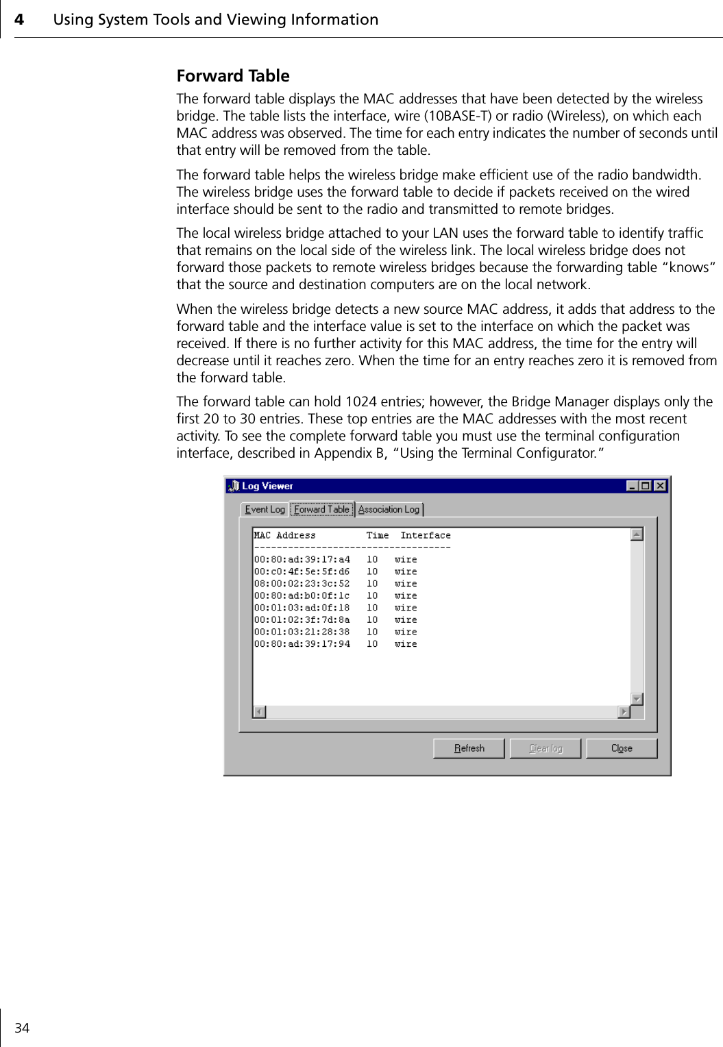 4Using System Tools and Viewing Information34Forward TableThe forward table displays the MAC addresses that have been detected by the wireless bridge. The table lists the interface, wire (10BASE-T) or radio (Wireless), on which each MAC address was observed. The time for each entry indicates the number of seconds until that entry will be removed from the table.The forward table helps the wireless bridge make efficient use of the radio bandwidth. The wireless bridge uses the forward table to decide if packets received on the wired interface should be sent to the radio and transmitted to remote bridges.The local wireless bridge attached to your LAN uses the forward table to identify traffic that remains on the local side of the wireless link. The local wireless bridge does not forward those packets to remote wireless bridges because the forwarding table &ldquo;knows&rdquo; that the source and destination computers are on the local network.When the wireless bridge detects a new source MAC address, it adds that address to the forward table and the interface value is set to the interface on which the packet was received. If there is no further activity for this MAC address, the time for the entry will decrease until it reaches zero. When the time for an entry reaches zero it is removed from the forward table.The forward table can hold 1024 entries; however, the Bridge Manager displays only the first 20 to 30 entries. These top entries are the MAC addresses with the most recent activity. To see the complete forward table you must use the terminal configuration interface, described in Appendix B, &ldquo;Using the Terminal Configurator.&rdquo;