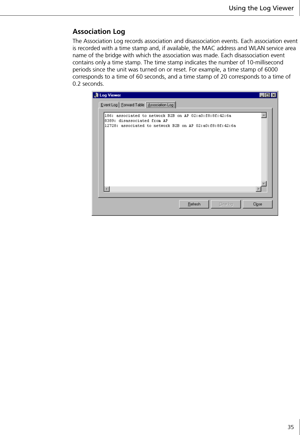 Using the Log Viewer35Association LogThe Association Log records association and disassociation events. Each association event is recorded with a time stamp and, if available, the MAC address and WLAN service area name of the bridge with which the association was made. Each disassociation event contains only a time stamp. The time stamp indicates the number of 10-millisecond periods since the unit was turned on or reset. For example, a time stamp of 6000 corresponds to a time of 60 seconds, and a time stamp of 20 corresponds to a time of 0.2 seconds.