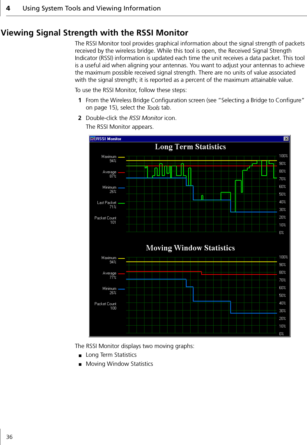 4Using System Tools and Viewing Information36Viewing Signal Strength with the RSSI MonitorThe RSSI Monitor tool provides graphical information about the signal strength of packets received by the wireless bridge. While this tool is open, the Received Signal Strength Indicator (RSSI) information is updated each time the unit receives a data packet. This tool is a useful aid when aligning your antennas. You want to adjust your antennas to achieve the maximum possible received signal strength. There are no units of value associated with the signal strength; it is reported as a percent of the maximum attainable value.To use the RSSI Monitor, follow these steps:1From the Wireless Bridge Configuration screen (see &ldquo;Selecting a Bridge to Configure&rdquo; on page 15), select the To o l s  tab.2Double-click the RSSI Monitor icon.The RSSI Monitor appears.The RSSI Monitor displays two moving graphs:■Long Term Statistics■Moving Window Statistics