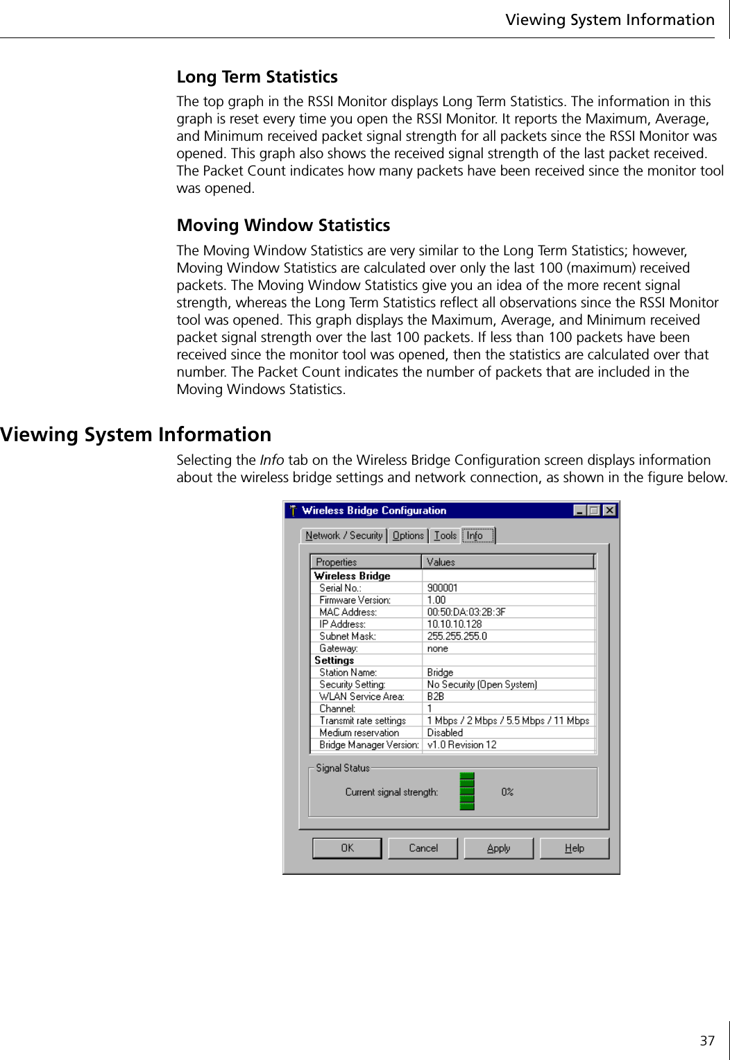 Viewing System Information37Long Term StatisticsThe top graph in the RSSI Monitor displays Long Term Statistics. The information in this graph is reset every time you open the RSSI Monitor. It reports the Maximum, Average, and Minimum received packet signal strength for all packets since the RSSI Monitor was opened. This graph also shows the received signal strength of the last packet received. The Packet Count indicates how many packets have been received since the monitor tool was opened.Moving Window StatisticsThe Moving Window Statistics are very similar to the Long Term Statistics; however, Moving Window Statistics are calculated over only the last 100 (maximum) received packets. The Moving Window Statistics give you an idea of the more recent signal strength, whereas the Long Term Statistics reflect all observations since the RSSI Monitor tool was opened. This graph displays the Maximum, Average, and Minimum received packet signal strength over the last 100 packets. If less than 100 packets have been received since the monitor tool was opened, then the statistics are calculated over that number. The Packet Count indicates the number of packets that are included in the Moving Windows Statistics.Viewing System InformationSelecting the Info tab on the Wireless Bridge Configuration screen displays information about the wireless bridge settings and network connection, as shown in the figure below.