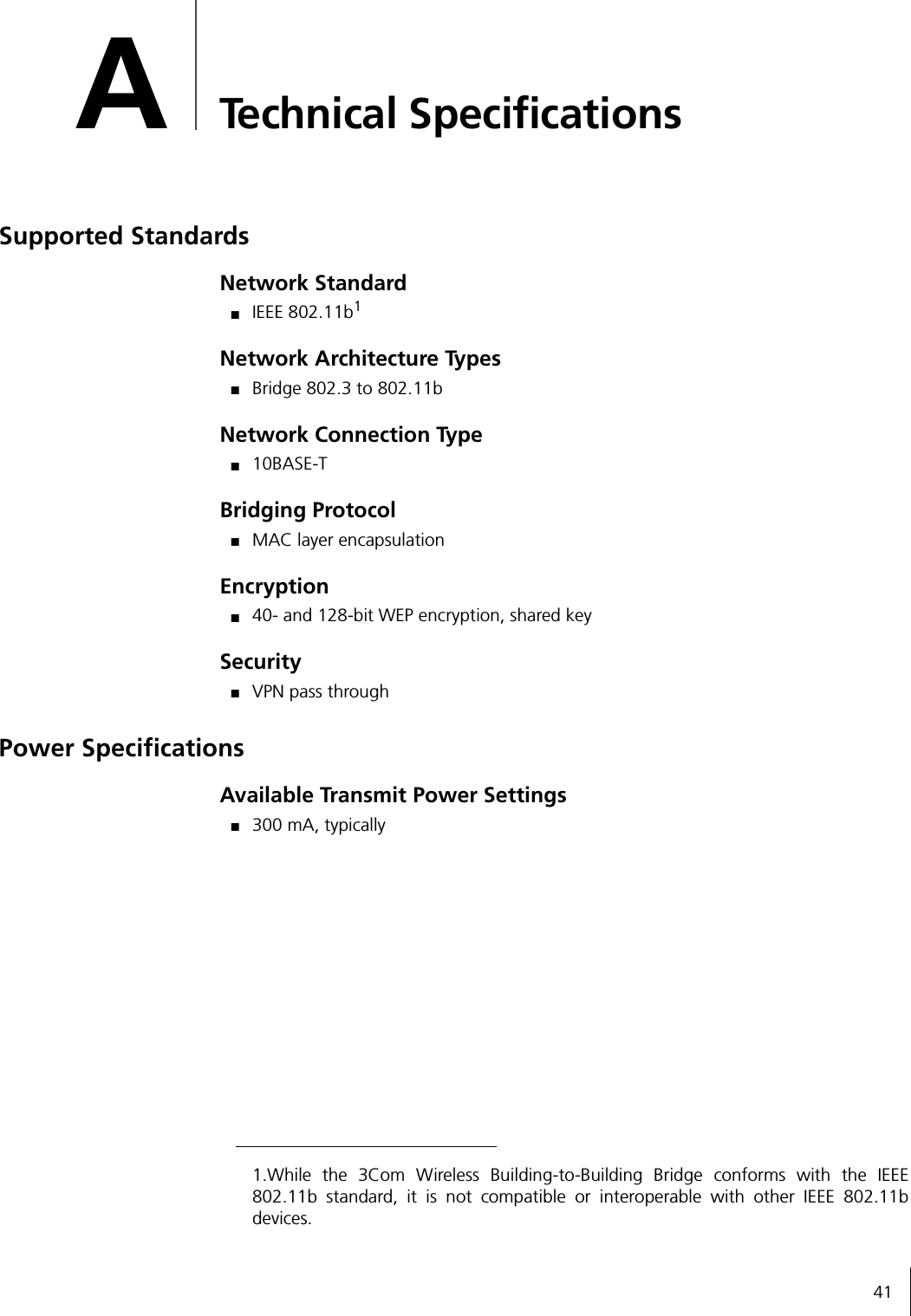 41ATechnical SpecificationsSupported StandardsNetwork Standard■IEEE 802.11b1Network Architecture Types■Bridge 802.3 to 802.11bNetwork Connection Type■10BASE-TBridging Protocol■MAC layer encapsulationEncryption■40- and 128-bit WEP encryption, shared keySecurity■VPN pass throughPower SpecificationsAvailable Transmit Power Settings■300 mA, typically1.While the 3Com Wireless Building-to-Building Bridge conforms with the IEEE802.11b standard, it is not compatible or interoperable with other IEEE 802.11bdevices.