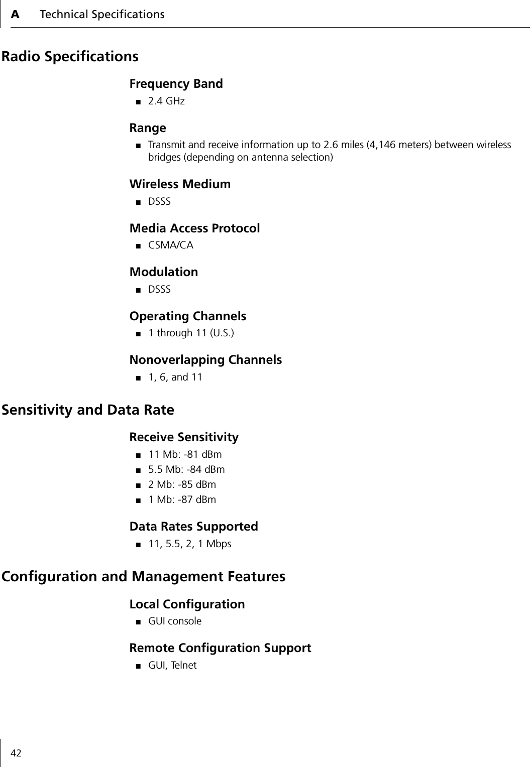 ATechnical Specifications42Radio SpecificationsFrequency Band■2.4 GHzRange■Transmit and receive information up to 2.6 miles (4,146 meters) between wireless bridges (depending on antenna selection)Wireless Medium■DSSSMedia Access Protocol■CSMA/CAModulation■DSSSOperating Channels■1 through 11 (U.S.)Nonoverlapping Channels■1, 6, and 11Sensitivity and Data RateReceive Sensitivity■11 Mb: -81 dBm■5.5 Mb: -84 dBm■2 Mb: -85 dBm■1 Mb: -87 dBmData Rates Supported■11, 5.5, 2, 1 MbpsConfiguration and Management FeaturesLocal Configuration■GUI consoleRemote Configuration Support■GUI, Telnet