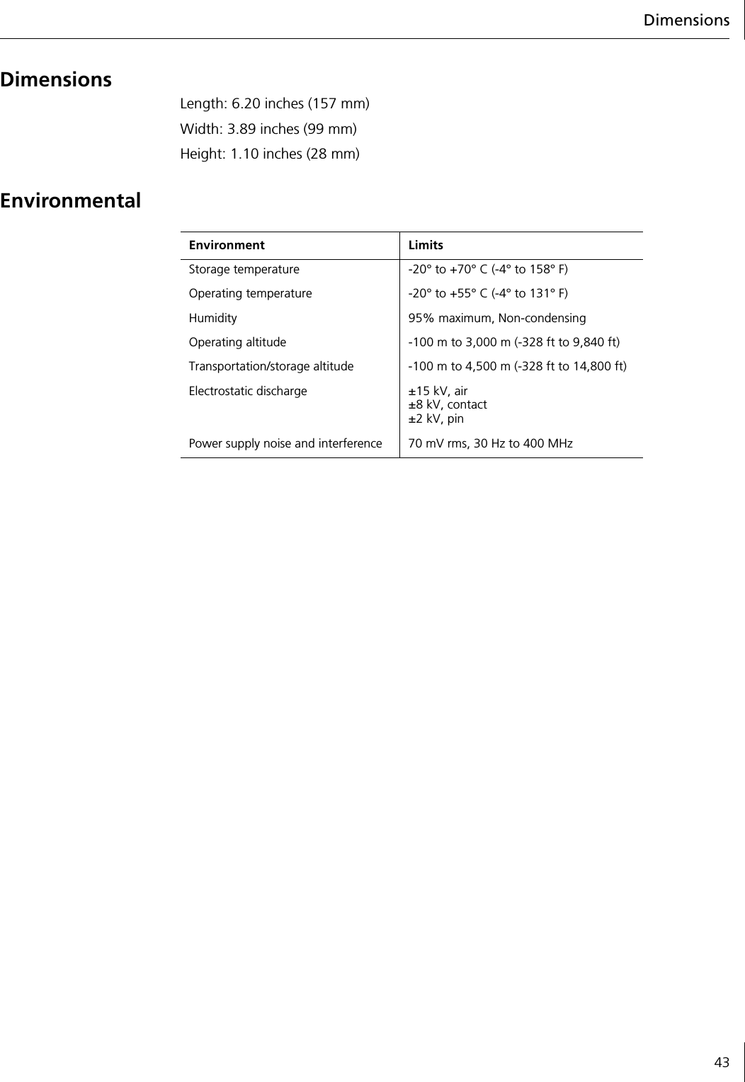 Dimensions43DimensionsLength: 6.20 inches (157 mm)Width: 3.89 inches (99 mm)Height: 1.10 inches (28 mm)EnvironmentalEnvironment LimitsStorage temperature -20&deg; to +70&deg; C (-4&deg; to 158&deg; F)Operating temperature -20&deg; to +55&deg; C (-4&deg; to 131&deg; F)Humidity 95% maximum, Non-condensingOperating altitude -100 m to 3,000 m (-328 ft to 9,840 ft)Transportation/storage altitude -100 m to 4,500 m (-328 ft to 14,800 ft)Electrostatic discharge &plusmn;15 kV, air&plusmn;8 kV, contact&plusmn;2 kV, pinPower supply noise and interference 70 mV rms, 30 Hz to 400 MHz