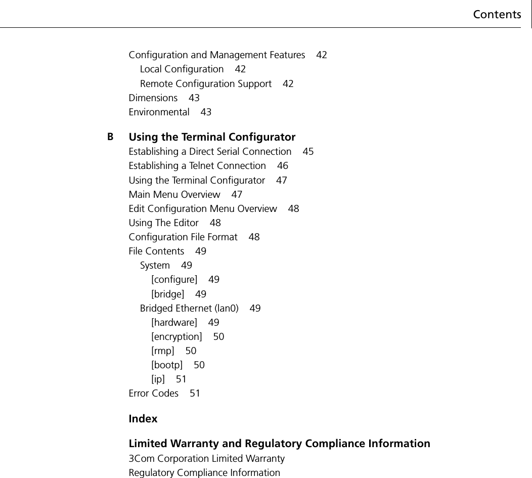 ContentsConfiguration and Management Features 42Local Configuration 42Remote Configuration Support 42Dimensions 43Environmental 43BUsing the Terminal ConfiguratorEstablishing a Direct Serial Connection 45Establishing a Telnet Connection 46Using the Terminal Configurator 47Main Menu Overview 47Edit Configuration Menu Overview 48Using The Editor 48Configuration File Format 48File Contents 49System 49[configure] 49[bridge] 49Bridged Ethernet (lan0) 49[hardware] 49[encryption] 50[rmp] 50[bootp] 50[ip] 51Error Codes 51IndexLimited Warranty and Regulatory Compliance Information3Com Corporation Limited WarrantyRegulatory Compliance Information