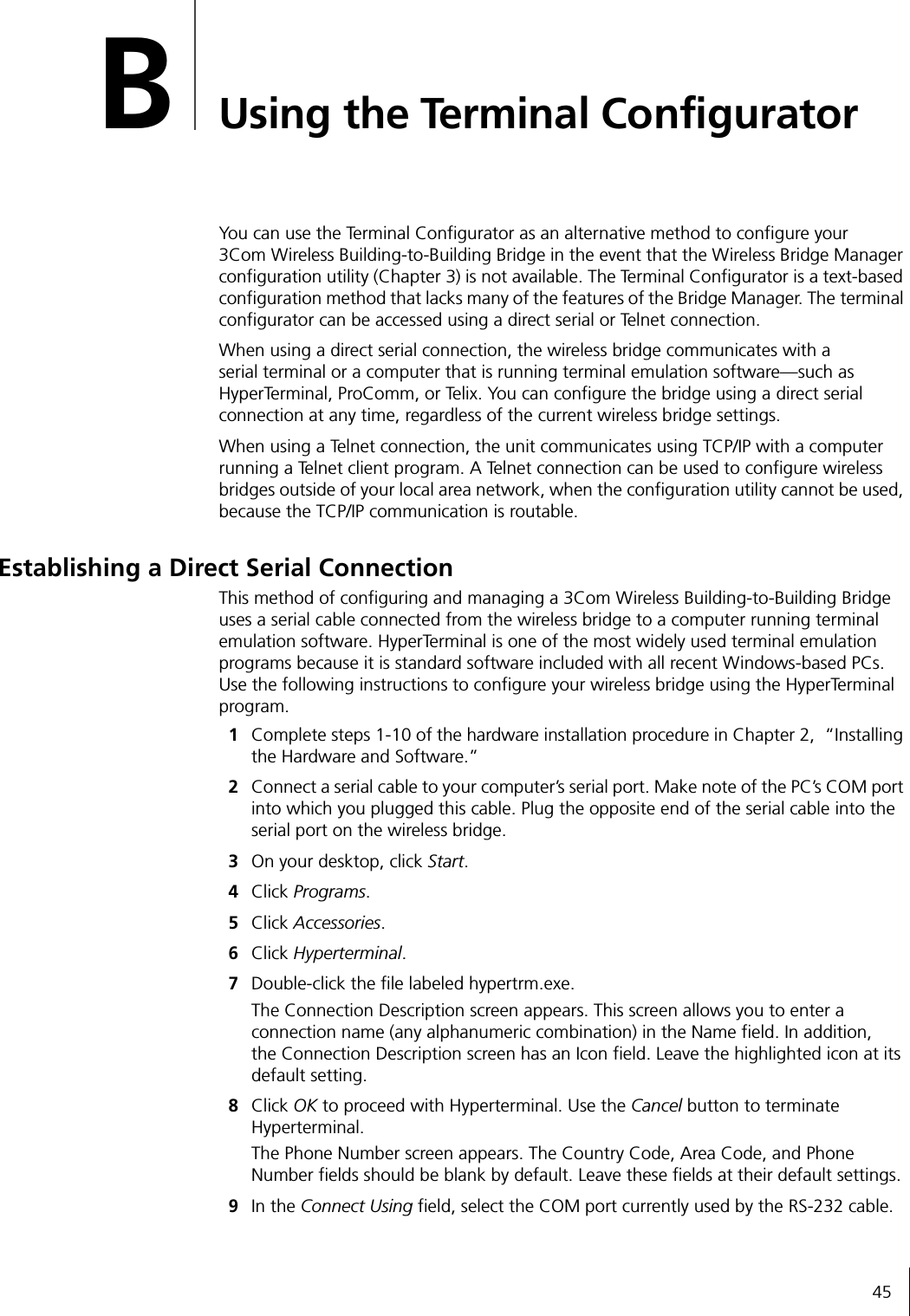 45BUsing the Terminal ConfiguratorYou can use the Terminal Configurator as an alternative method to configure your 3Com Wireless Building-to-Building Bridge in the event that the Wireless Bridge Manager configuration utility (Chapter 3) is not available. The Terminal Configurator is a text-based configuration method that lacks many of the features of the Bridge Manager. The terminal configurator can be accessed using a direct serial or Telnet connection.When using a direct serial connection, the wireless bridge communicates with a serial terminal or a computer that is running terminal emulation software&mdash;such as HyperTerminal, ProComm, or Telix. You can configure the bridge using a direct serial connection at any time, regardless of the current wireless bridge settings.When using a Telnet connection, the unit communicates using TCP/IP with a computer running a Telnet client program. A Telnet connection can be used to configure wireless bridges outside of your local area network, when the configuration utility cannot be used, because the TCP/IP communication is routable.Establishing a Direct Serial ConnectionThis method of configuring and managing a 3Com Wireless Building-to-Building Bridge uses a serial cable connected from the wireless bridge to a computer running terminal emulation software. HyperTerminal is one of the most widely used terminal emulation programs because it is standard software included with all recent Windows-based PCs. Use the following instructions to configure your wireless bridge using the HyperTerminal program.1Complete steps 1-10 of the hardware installation procedure in Chapter 2,  &ldquo;Installing the Hardware and Software.&rdquo;2Connect a serial cable to your computer&rsquo;s serial port. Make note of the PC&rsquo;s COM port into which you plugged this cable. Plug the opposite end of the serial cable into the serial port on the wireless bridge.3On your desktop, click Start.4Click Programs.5Click Accessories.6Click Hyperterminal.7Double-click the file labeled hypertrm.exe.The Connection Description screen appears. This screen allows you to enter a connection name (any alphanumeric combination) in the Name field. In addition, the Connection Description screen has an Icon field. Leave the highlighted icon at its default setting.8Click OK to proceed with Hyperterminal. Use the Cancel button to terminate Hyperterminal.The Phone Number screen appears. The Country Code, Area Code, and Phone Number fields should be blank by default. Leave these fields at their default settings.9In the Connect Using field, select the COM port currently used by the RS-232 cable.