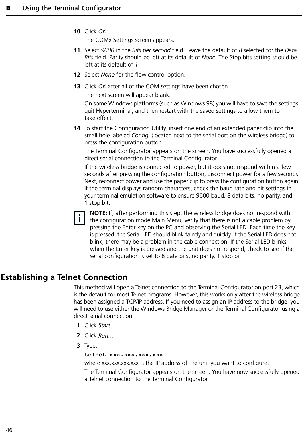 BUsing the Terminal Configurator4610 Click OK. The COMx Settings screen appears.11 Select 9600 in the Bits per second field. Leave the default of 8 selected for the Data Bits field. Parity should be left at its default of None. The Stop bits setting should be left at its default of 1. 12 Select None for the flow control option.13 Click OK after all of the COM settings have been chosen.The next screen will appear blank.On some Windows platforms (such as Windows 98) you will have to save the settings, quit Hyperterminal, and then restart with the saved settings to allow them to take effect.14 To start the Configuration Utility, insert one end of an extended paper clip into the small hole labeled Config. (located next to the serial port on the wireless bridge) to press the configuration button.The Terminal Configurator appears on the screen. You have successfully opened a direct serial connection to the Terminal Configurator.If the wireless bridge is connected to power, but it does not respond within a few seconds after pressing the configuration button, disconnect power for a few seconds. Next, reconnect power and use the paper clip to press the configuration button again. If the terminal displays random characters, check the baud rate and bit settings in your terminal emulation software to ensure 9600 baud, 8 data bits, no parity, and 1stop bit.Establishing a Telnet ConnectionThis method will open a Telnet connection to the Terminal Configurator on port 23, which is the default for most Telnet programs. However, this works only after the wireless bridge has been assigned a TCP/IP address. If you need to assign an IP address to the bridge, you will need to use either the Windows Bridge Manager or the Terminal Configurator using a direct serial connection.1Click Start.2Click Run&hellip;3Ty pe : telnet xxx.xxx.xxx.xxxwhere xxx.xxx.xxx.xxx is the IP address of the unit you want to configure.The Terminal Configurator appears on the screen. You have now successfully opened a Telnet connection to the Terminal Configurator.NOTE: If, after performing this step, the wireless bridge does not respond with the configuration mode Main Menu, verify that there is not a cable problem by pressing the Enter key on the PC and observing the Serial LED. Each time the key is pressed, the Serial LED should blink faintly and quickly. If the Serial LED does not blink, there may be a problem in the cable connection. If the Serial LED blinks when the Enter key is pressed and the unit does not respond, check to see if the serial configuration is set to 8 data bits, no parity, 1 stop bit.