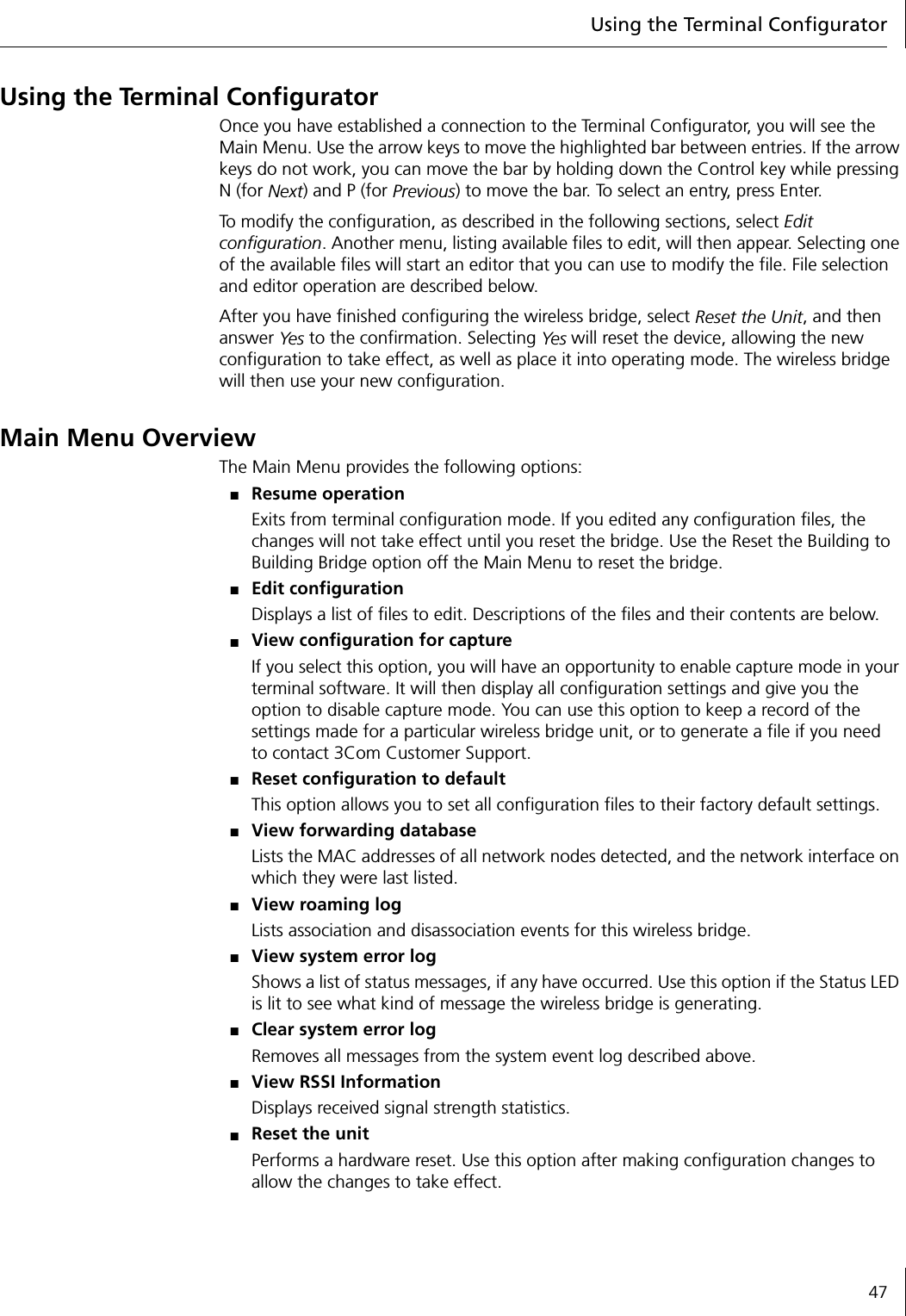 Using the Terminal Configurator47Using the Terminal ConfiguratorOnce you have established a connection to the Terminal Configurator, you will see the Main Menu. Use the arrow keys to move the highlighted bar between entries. If the arrow keys do not work, you can move the bar by holding down the Control key while pressing N (for Next) and P (for Previous) to move the bar. To select an entry, press Enter.To modify the configuration, as described in the following sections, select Edit configuration. Another menu, listing available files to edit, will then appear. Selecting one of the available files will start an editor that you can use to modify the file. File selection and editor operation are described below.After you have finished configuring the wireless bridge, select Reset the Unit, and then answer Ye s to the confirmation. Selecting Yes will reset the device, allowing the new configuration to take effect, as well as place it into operating mode. The wireless bridge will then use your new configuration.Main Menu OverviewThe Main Menu provides the following options:■Resume operationExits from terminal configuration mode. If you edited any configuration files, the changes will not take effect until you reset the bridge. Use the Reset the Building to Building Bridge option off the Main Menu to reset the bridge.■Edit configurationDisplays a list of files to edit. Descriptions of the files and their contents are below.■View configuration for captureIf you select this option, you will have an opportunity to enable capture mode in your terminal software. It will then display all configuration settings and give you the option to disable capture mode. You can use this option to keep a record of the settings made for a particular wireless bridge unit, or to generate a file if you need to contact 3Com Customer Support.■Reset configuration to defaultThis option allows you to set all configuration files to their factory default settings.■View forwarding databaseLists the MAC addresses of all network nodes detected, and the network interface on which they were last listed.■View roaming logLists association and disassociation events for this wireless bridge.■View system error logShows a list of status messages, if any have occurred. Use this option if the Status LED is lit to see what kind of message the wireless bridge is generating.■Clear system error logRemoves all messages from the system event log described above.■View RSSI InformationDisplays received signal strength statistics.■Reset the unitPerforms a hardware reset. Use this option after making configuration changes to allow the changes to take effect.