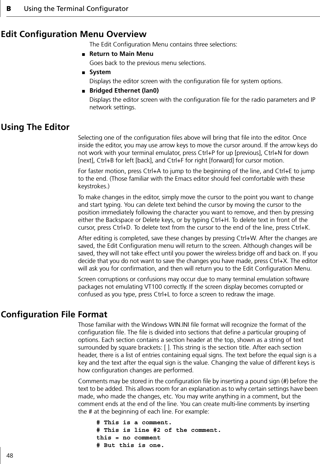 BUsing the Terminal Configurator48Edit Configuration Menu OverviewThe Edit Configuration Menu contains three selections:■Return to Main MenuGoes back to the previous menu selections.■SystemDisplays the editor screen with the configuration file for system options.■Bridged Ethernet (lan0)Displays the editor screen with the configuration file for the radio parameters and IP network settings.Using The EditorSelecting one of the configuration files above will bring that file into the editor. Once inside the editor, you may use arrow keys to move the cursor around. If the arrow keys do not work with your terminal emulator, press Ctrl+P for up [previous], Ctrl+N for down [next], Ctrl+B for left [back], and Ctrl+F for right [forward] for cursor motion.For faster motion, press Ctrl+A to jump to the beginning of the line, and Ctrl+E to jump to the end. (Those familiar with the Emacs editor should feel comfortable with these keystrokes.)To make changes in the editor, simply move the cursor to the point you want to change and start typing. You can delete text behind the cursor by moving the cursor to the position immediately following the character you want to remove, and then by pressing either the Backspace or Delete keys, or by typing Ctrl+H. To delete text in front of the cursor, press Ctrl+D. To delete text from the cursor to the end of the line, press Ctrl+K.After editing is completed, save these changes by pressing Ctrl+W. After the changes are saved, the Edit Configuration menu will return to the screen. Although changes will be saved, they will not take effect until you power the wireless bridge off and back on. If you decide that you do not want to save the changes you have made, press Ctrl+X. The editor will ask you for confirmation, and then will return you to the Edit Configuration Menu.Screen corruptions or confusions may occur due to many terminal emulation software packages not emulating VT100 correctly. If the screen display becomes corrupted or confused as you type, press Ctrl+L to force a screen to redraw the image.Configuration File FormatThose familiar with the Windows WIN.INI file format will recognize the format of the configuration file. The file is divided into sections that define a particular grouping of options. Each section contains a section header at the top, shown as a string of text surrounded by square brackets: [ ]. This string is the section title. After each section header, there is a list of entries containing equal signs. The text before the equal sign is a key and the text after the equal sign is the value. Changing the value of different keys is how configuration changes are performed.Comments may be stored in the configuration file by inserting a pound sign (#) before the text to be added. This allows room for an explanation as to why certain settings have been made, who made the changes, etc. You may write anything in a comment, but the comment ends at the end of the line. You can create multi-line comments by inserting the # at the beginning of each line. For example:# This is a comment.# This is line #2 of the comment.this = no comment# But this is one.