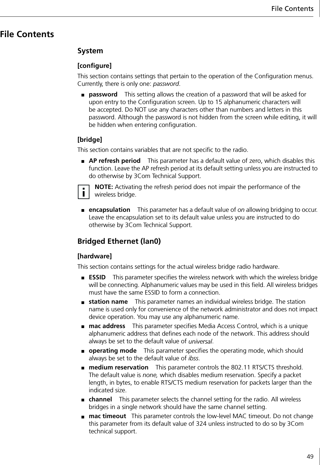 File Contents49File ContentsSystem[configure]This section contains settings that pertain to the operation of the Configuration menus. Currently, there is only one: password.■password This setting allows the creation of a password that will be asked for upon entry to the Configuration screen. Up to 15 alphanumeric characters will be accepted. Do NOT use any characters other than numbers and letters in this password. Although the password is not hidden from the screen while editing, it will be hidden when entering configuration.[bridge]This section contains variables that are not specific to the radio.■AP refresh period This parameter has a default value of zero, which disables this function. Leave the AP refresh period at its default setting unless you are instructed to do otherwise by 3Com Technical Support.■encapsulation This parameter has a default value of on allowing bridging to occur. Leave the encapsulation set to its default value unless you are instructed to do otherwise by 3Com Technical Support.Bridged Ethernet (lan0)[hardware]This section contains settings for the actual wireless bridge radio hardware.■ESSID This parameter specifies the wireless network with which the wireless bridge will be connecting. Alphanumeric values may be used in this field. All wireless bridges must have the same ESSID to form a connection.■station name This parameter names an individual wireless bridge. The station name is used only for convenience of the network administrator and does not impact device operation. You may use any alphanumeric name.■mac address This parameter specifies Media Access Control, which is a unique alphanumeric address that defines each node of the network. This address should always be set to the default value of universal.■operating mode This parameter specifies the operating mode, which should always be set to the default value of ibss.■medium reservation This parameter controls the 802.11 RTS/CTS threshold. The default value is none, which disables medium reservation. Specify a packet length, in bytes, to enable RTS/CTS medium reservation for packets larger than the indicated size.■channel This parameter selects the channel setting for the radio. All wireless bridges in a single network should have the same channel setting.■mac timeout This parameter controls the low-level MAC timeout. Do not change this parameter from its default value of 324 unless instructed to do so by 3Com technical support.NOTE: Activating the refresh period does not impair the performance of the wireless bridge.