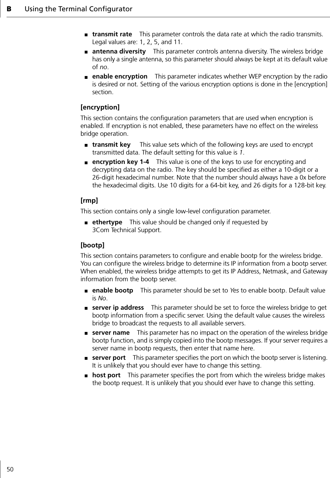 BUsing the Terminal Configurator50■transmit rate This parameter controls the data rate at which the radio transmits. Legal values are: 1, 2, 5, and 11.■antenna diversity This parameter controls antenna diversity. The wireless bridge has only a single antenna, so this parameter should always be kept at its default value of no.■enable encryption This parameter indicates whether WEP encryption by the radio is desired or not. Setting of the various encryption options is done in the [encryption] section.[encryption]This section contains the configuration parameters that are used when encryption is enabled. If encryption is not enabled, these parameters have no effect on the wireless bridge operation.■transmit key  This value sets which of the following keys are used to encrypt transmitted data. The default setting for this value is 1.■encryption key 1-4 This value is one of the keys to use for encrypting and decrypting data on the radio. The key should be specified as either a 10-digit or a26-digit hexadecimal number. Note that the number should always have a 0x before the hexadecimal digits. Use 10 digits for a 64-bit key, and 26 digits for a 128-bit key.[rmp]This section contains only a single low-level configuration parameter.■ethertype This value should be changed only if requested by 3Com Technical Support.[bootp]This section contains parameters to configure and enable bootp for the wireless bridge. You can configure the wireless bridge to determine its IP information from a bootp server. When enabled, the wireless bridge attempts to get its IP Address, Netmask, and Gateway information from the bootp server.■enable bootp This parameter should be set to Yes to enable bootp. Default value is No.■server ip address This parameter should be set to force the wireless bridge to get bootp information from a specific server. Using the default value causes the wireless bridge to broadcast the requests to all available servers.■server name This parameter has no impact on the operation of the wireless bridge bootp function, and is simply copied into the bootp messages. If your server requires a server name in bootp requests, then enter that name here.■server port This parameter specifies the port on which the bootp server is listening. It is unlikely that you should ever have to change this setting.■host port This parameter specifies the port from which the wireless bridge makes the bootp request. It is unlikely that you should ever have to change this setting.