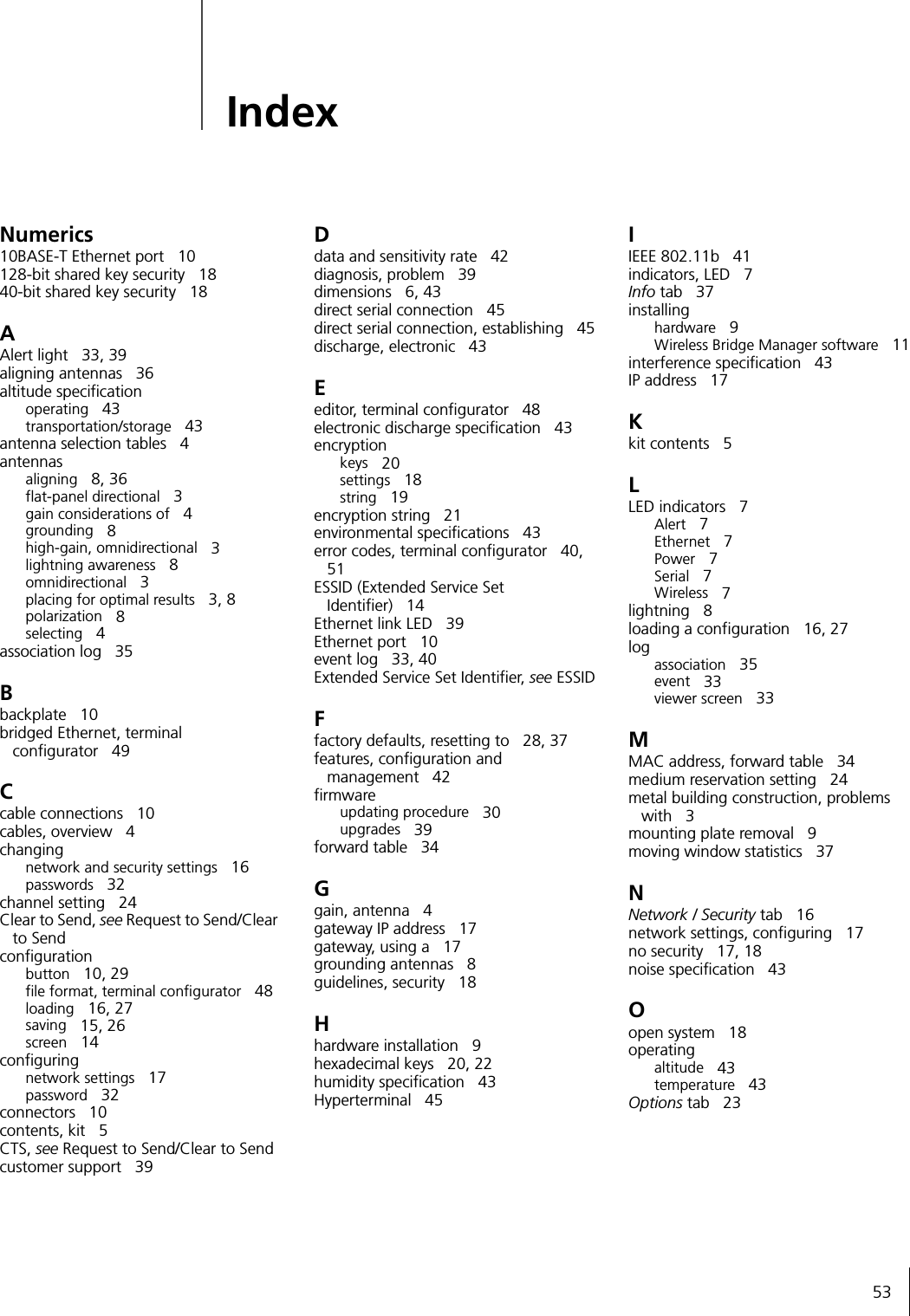 53IndexNumerics10BASE-T Ethernet port 10128-bit shared key security 1840-bit shared key security 18AAlert light 33, 39aligning antennas 36altitude specificationoperating 43transportation/storage 43antenna selection tables 4antennasaligning 8, 36flat-panel directional 3gain considerations of 4grounding 8high-gain, omnidirectional 3lightning awareness 8omnidirectional 3placing for optimal results 3, 8polarization 8selecting 4association log 35Bbackplate 10bridged Ethernet, terminal configurator 49Ccable connections 10cables, overview 4changingnetwork and security settings 16passwords 32channel setting 24Clear to Send, see Request to Send/Clear to Sendconfigurationbutton 10, 29file format, terminal configurator 48loading 16, 27saving 15, 26screen 14configuringnetwork settings 17password 32connectors 10contents, kit 5CTS, see Request to Send/Clear to Sendcustomer support 39Ddata and sensitivity rate 42diagnosis, problem 39dimensions 6, 43direct serial connection 45direct serial connection, establishing 45discharge, electronic 43Eeditor, terminal configurator 48electronic discharge specification 43encryptionkeys 20settings 18string 19encryption string 21environmental specifications 43error codes, terminal configurator 40, 51ESSID (Extended Service Set Identifier) 14Ethernet link LED 39Ethernet port 10event log 33, 40Extended Service Set Identifier, see ESSIDFfactory defaults, resetting to 28, 37features, configuration and management 42firmwareupdating procedure 30upgrades 39forward table 34Ggain, antenna 4gateway IP address 17gateway, using a 17grounding antennas 8guidelines, security 18Hhardware installation 9hexadecimal keys 20, 22humidity specification 43Hyperterminal 45IIEEE 802.11b 41indicators, LED 7Info tab 37installinghardware 9Wireless Bridge Manager software 11interference specification 43IP address 17Kkit contents 5LLED indicators 7Alert 7Ethernet 7Power 7Serial 7Wireless 7lightning 8loading a configuration 16, 27logassociation 35event 33viewer screen 33MMAC address, forward table 34medium reservation setting 24metal building construction, problems with 3mounting plate removal 9moving window statistics 37NNetwork / Security tab 16network settings, configuring 17no security 17, 18noise specification 43Oopen system 18operatingaltitude 43temperature 43Options tab 23